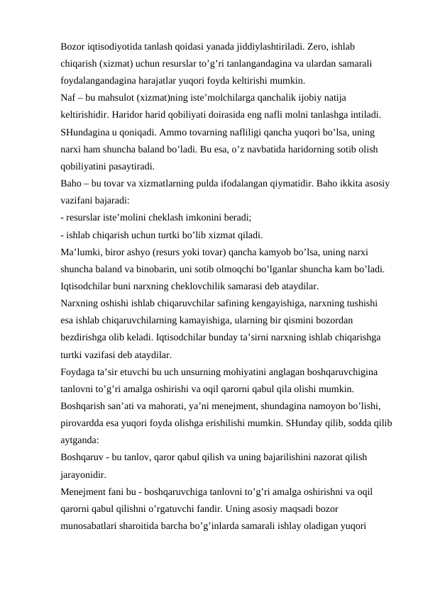 Bozor iqtisodiyotida tanlash qoidasi yanada jiddiylashtiriladi. Zero, ishlab 
chiqarish (xizmat) uchun resurslar to’g’ri tanlangandagina va ulardan samarali 
foydalangandagina harajatlar yuqori foyda keltirishi mumkin.
Naf – bu mahsulot (xizmat)ning iste’molchilarga qanchalik ijobiy natija 
keltirishidir. Haridor harid qobiliyati doirasida eng nafli molni tanlashga intiladi. 
SHundagina u qoniqadi. Ammo tovarning nafliligi qancha yuqori bo’lsa, uning 
narxi ham shuncha baland bo’ladi. Bu esa, o’z navbatida haridorning sotib olish 
qobiliyatini pasaytiradi. 
Baho – bu tovar va xizmatlarning pulda ifodalangan qiymatidir. Baho ikkita asosiy
vazifani bajaradi:
- resurslar iste’molini cheklash imkonini beradi;
- ishlab chiqarish uchun turtki bo’lib xizmat qiladi.
Ma’lumki, biror ashyo (resurs yoki tovar) qancha kamyob bo’lsa, uning narxi 
shuncha baland va binobarin, uni sotib olmoqchi bo’lganlar shuncha kam bo’ladi. 
Iqtisodchilar buni narxning cheklovchilik samarasi deb ataydilar.
Narxning oshishi ishlab chiqaruvchilar safining kengayishiga, narxning tushishi 
esa ishlab chiqaruvchilarning kamayishiga, ularning bir qismini bozordan 
bezdirishga olib keladi. Iqtisodchilar bunday ta’sirni narxning ishlab chiqarishga 
turtki vazifasi deb ataydilar.
Foydaga ta’sir etuvchi bu uch unsurning mohiyatini anglagan boshqaruvchigina 
tanlovni to’g’ri amalga oshirishi va oqil qarorni qabul qila olishi mumkin. 
Boshqarish san’ati va mahorati, ya’ni menejment, shundagina namoyon bo’lishi, 
pirovardda esa yuqori foyda olishga erishilishi mumkin. SHunday qilib, sodda qilib
aytganda:
Boshqaruv - bu tanlov, qaror qabul qilish va uning bajarilishini nazorat qilish 
jarayonidir.
Menejment fani bu - boshqaruvchiga tanlovni to’g’ri amalga oshirishni va oqil 
qarorni qabul qilishni o’rgatuvchi fandir. Uning asosiy maqsadi bozor 
munosabatlari sharoitida barcha bo’g’inlarda samarali ishlay oladigan yuqori 
