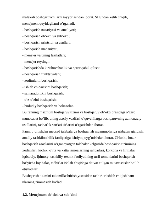 malakali boshqaruvchilarni tayyorlashdan iborat. SHundan kelib chiqib, 
menejment quyidagilarni o’rganadi:
- boshqarish nazariyasi va amaliyoti;
- boshqarish ob’ekti va sub’ekti;
- boshqarish printsipi va usullari;
- boshqarish madaniyati;
- menejer va uning fazilatlari;
- menejer reytingi;
- boshqarishda kirishuvchanlik va qaror qabul qilish;
- boshqarish funktsiyalari;
- xodimlarni boshqarish;
- ishlab chiqarishni boshqarish;
- samaradorlikni boshqarish;
- o’z-o’zini boshqarish;
- hududiy boshqarish va hokazolar.
Bu fanning mazmuni boshqaruv tizimi va boshqaruv ob’ekti orasidagi o’zaro 
munosabat bo’lib, uning asosiy vazifasi o’quvchilarga boshqaruvning zamonaviy 
usullarini, rahbarlik san’ati sirlarini o’rgatishdan iborat.
Fanni o’qitishdan maqsad talabalarga boshqarish muammolariga nisbatan qiziqish, 
amaliy tashkilotchilik faoliyatiga ishtiyoq uyg’otishdan iborat. CHunki, hozir 
boshqarish asoslarini o’rganayotgan talabalar kelgusida boshqarish tizimining 
xodimlari, kichik, o’rta va katta jamoalarning rahbarlari, korxona va firmalar 
iqtisodiy, ijtimoiy, tashkiliy-texnik faoliyatining turli tomonlarini boshqarish 
bo’yicha loyihalar, tadbirlar ishlab chiqishga da’vat etilgan mutaxassislar bo’lib 
etishadilar.
Boshqarish tizimini takomillashtirish yuzasidan tadbirlar ishlab chiqish ham 
ularning zimmasida bo’ladi.
1.2. Menejment ob’ekti va sub’ekti

