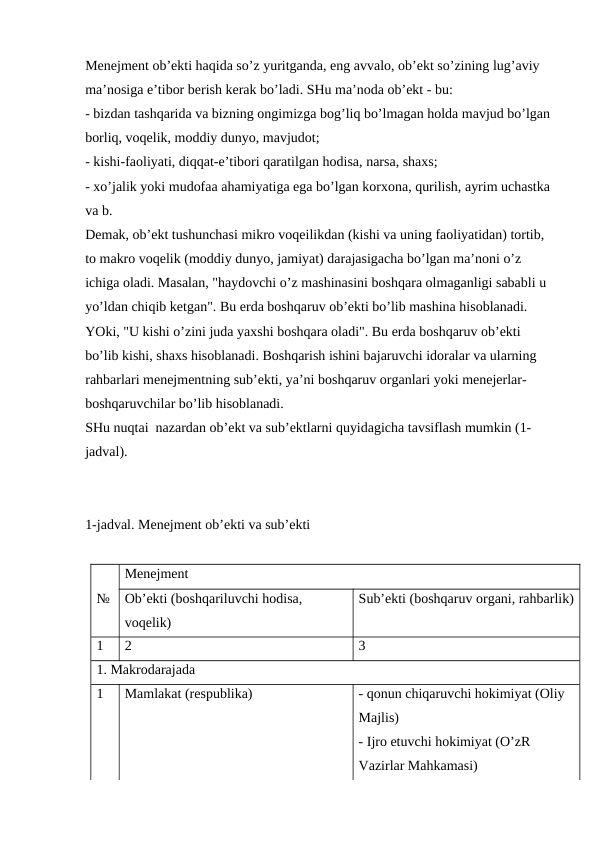 Menejment ob’ekti haqida so’z yuritganda, eng avvalo, ob’ekt so’zining lug’aviy 
ma’nosiga e’tibor berish kerak bo’ladi. SHu ma’noda ob’ekt - bu:
- bizdan tashqarida va bizning ongimizga bog’liq bo’lmagan holda mavjud bo’lgan
borliq, voqelik, moddiy dunyo, mavjudot;
- kishi-faoliyati, diqqat-e’tibori qaratilgan hodisa, narsa, shaxs;
- xo’jalik yoki mudofaa ahamiyatiga ega bo’lgan korxona, qurilish, ayrim uchastka
va b.
Demak, ob’ekt tushunchasi mikro voqeilikdan (kishi va uning faoliyatidan) tortib, 
to makro voqelik (moddiy dunyo, jamiyat) darajasigacha bo’lgan ma’noni o’z 
ichiga oladi. Masalan, "haydovchi o’z mashinasini boshqara olmaganligi sababli u 
yo’ldan chiqib ketgan". Bu erda boshqaruv ob’ekti bo’lib mashina hisoblanadi.
YOki, "U kishi o’zini juda yaxshi boshqara oladi". Bu erda boshqaruv ob’ekti 
bo’lib kishi, shaxs hisoblanadi. Boshqarish ishini bajaruvchi idoralar va ularning 
rahbarlari menejmentning sub’ekti, ya’ni boshqaruv organlari yoki menejerlar-
boshqaruvchilar bo’lib hisoblanadi. 
SHu nuqtai  nazardan ob’ekt va sub’ektlarni quyidagicha tavsiflash mumkin (1-
jadval).
1-jadval. Menejment ob’ekti va sub’ekti
Menejment
№
Ob’ekti (boshqariluvchi hodisa, 
voqelik)
Sub’ekti (boshqaruv organi, rahbarlik)
1
2
3
1. Makrodarajada
1
Mamlakat (respublika)
- qonun chiqaruvchi hokimiyat (Oliy 
Majlis) 
- Ijro etuvchi hokimiyat (O’zR 
Vazirlar Mahkamasi)
