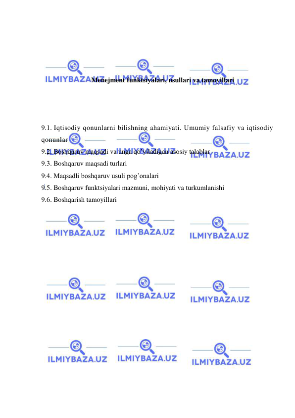  
 
 
 
 
 
Menejment funktsiyalari, usullari va tamoyillari 
 
 
 
9.1. Iqtisodiy qonunlarni bilishning ahamiyati. Umumiy falsafiy va iqtisodiy 
qonunlar 
9.2. Boshqaruv maqsadi va unga qo’yiladigan asosiy talablar  
9.3. Boshqaruv maqsadi turlari 
9.4. Maqsadli boshqaruv usuli pog’onalari 
9.5. Boshqaruv funktsiyalari mazmuni, mohiyati va turkumlanishi 
9.6. Boshqarish tamoyillari 
 
 
 
 
 
 
 
 
 
 
 
 
 
 
 
 
 
