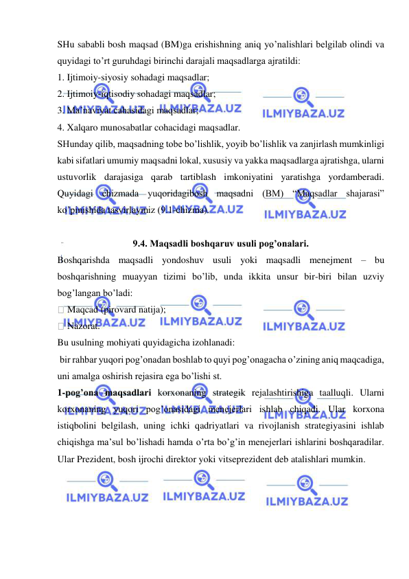  
 
SHu sababli bosh maqsad (BM)ga erishishning aniq yo’nalishlari belgilab olindi va 
quyidagi to’rt guruhdagi birinchi darajali maqsadlarga ajratildi: 
1. Ijtimoiy-siyosiy sohadagi maqsadlar; 
2. Ijtimoiy-iqtisodiy sohadagi maqsadlar; 
3. Ma’naviyat cahasidagi maqsadlar; 
4. Xalqaro munosabatlar cohacidagi maqsadlar. 
SHunday qilib, maqsadning tobe bo’lishlik, yoyib bo’lishlik va zanjirlash mumkinligi 
kabi sifatlari umumiy maqsadni lokal, xususiy va yakka maqsadlarga ajratishga, ularni 
ustuvorlik darajasiga qarab tartiblash imkoniyatini yaratishga yordamberadi. 
Quyidagi chizmada yuqoridagibosh maqsadni (BM) “Maqsadlar shajarasi” 
ko’pinishida tasvirlaymiz (9.1-chizma). 
 
9.4. Maqsadli boshqaruv usuli pog’onalari. 
Boshqarishda maqsadli yondoshuv usuli yoki maqsadli menejment – bu 
boshqarishning muayyan tizimi bo’lib, unda ikkita unsur bir-biri bilan uzviy 
bog’langan bo’ladi: 
 Maqcad (pirovard natija); 
 Nazorat. 
Bu usulning mohiyati quyidagicha izohlanadi: 
 bir rahbar yuqori pog’onadan boshlab to quyi pog’onagacha o’zining aniq maqcadiga, 
uni amalga oshirish rejasira ega bo’lishi st. 
1-pog’ona maqsadlari korxonaning strategik rejalashtirishiga taalluqli. Ularni 
korxonaning yuqori pog’onasidagi menejerlari ishlab chiqadi. Ular korxona 
istiqbolini belgilash, uning ichki qadriyatlari va rivojlanish strategiyasini ishlab 
chiqishga ma’sul bo’lishadi hamda o’rta bo’g’in menejerlari ishlarini boshqaradilar. 
Ular Prezident, bosh ijrochi direktor yoki vitseprezident deb atalishlari mumkin. 
 
