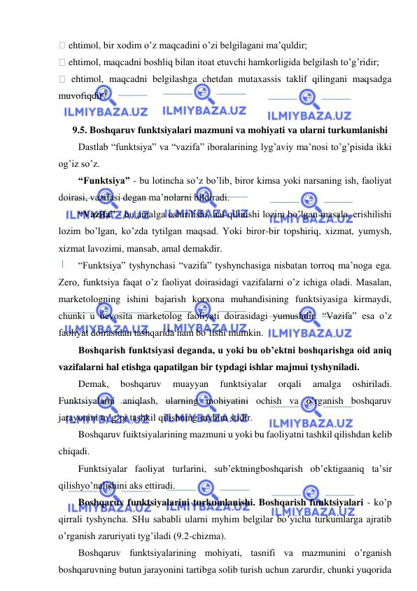  
 
 ehtimol, bir xodim o’z maqcadini o’zi belgilagani ma’quldir; 
 ehtimol, maqcadni boshliq bilan itoat etuvchi hamkorligida belgilash to’g’ridir; 
 ehtimol, maqcadni belgilashga chetdan mutaxassis taklif qilingani maqsadga 
muvofiqdir? 
 
    9.5. Boshqaruv funktsiyalari mazmuni va mohiyati va ularni turkumlanishi 
Dastlab “funktsiya” va “vazifa” iboralarining lyg’aviy ma’nosi to’g’pisida ikki 
og’iz so’z. 
“Funktsiya” - bu lotincha so’z bo’lib, biror kimsa yoki narsaning ish, faoliyat 
doirasi, vazifasi degan ma’nolarni bildiradi. 
“Vazifa” - bu amalga oshirilishi, hal qilinishi lozim bo’lgan masala, erishilishi 
lozim bo’lgan, ko’zda tytilgan maqsad. Yoki biror-bir topshiriq, xizmat, yumysh, 
xizmat lavozimi, mansab, amal demakdir. 
“Funktsiya” tyshynchasi “vazifa” tyshynchasiga nisbatan torroq ma’noga ega. 
Zero, funktsiya faqat o’z faoliyat doirasidagi vazifalarni o’z ichiga oladi. Masalan, 
marketologning ishini bajarish korxona muhandisining funktsiyasiga kirmaydi, 
chunki u bevosita marketolog faoliyati doirasidagi yumushdir. “Vazifa” esa o’z 
faoliyat doirasidan tashqarida ham bo’lishi mumkin. 
Boshqarish funktsiyasi deganda, u yoki bu ob’ektni boshqarishga oid aniq 
vazifalarni hal etishga qapatilgan bir typdagi ishlar majmui tyshyniladi. 
Demak, 
boshqaruv 
muayyan 
funktsiyalar 
orqali 
amalga 
oshiriladi. 
Funktsiyalarni aniqlash, ularning mohiyatini ochish va o’rganish boshqaruv 
jarayonini to’g’pi tashkil qilishning myhim stidir. 
Boshqaruv fuiktsiyalarining mazmuni u yoki bu faoliyatni tashkil qilishdan kelib 
chiqadi.  
Funktsiyalar faoliyat turlarini, sub’ektningboshqarish ob’ektigaaniq ta’sir 
qilishyo’nalishini aks ettiradi. 
Boshqaruv funktsiyalarini turkumlanishi. Boshqarish funktsiyalari - ko’p 
qirrali tyshyncha. SHu sababli ularni myhim belgilar bo’yicha turkumlarga ajratib 
o’rganish zaruriyati tyg’iladi (9.2-chizma). 
Boshqaruv funktsiyalarining mohiyati, tasnifi va mazmunini o’rganish 
boshqaruvning butun jarayonini tartibga solib turish uchun zarurdir, chunki yuqorida 
