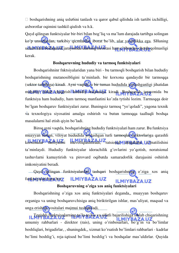  
 
 boshqarishning aniq uslu6ini tanlash va qaror qabul qilishda ish tartibi izchilligi, 
axborotlar oqimini tashkil qiulish va h.k. 
Qayd qilingan funktsiyalar bir-biri bilan bog’liq va ma’lum darajada tartibga solingan 
ko’p unsurlardan, tarkibiy qicmlardan iborat bo’lib, ular yaxlitlikka ega. SHuning 
uchun ham boshqarish jarayonida ularning birortasi ham e’tibordan chetda qolmasligi 
kerak. 
Boshqaruvning hududiy va tarmoq funktsiyalari 
Boshqarishninr fnktsiyalaridan yana biri - bu tarmoqli boshqarish bilan hududiy 
boshqarishning mutanosibligini ta’minlash. bir korxona qandaydir bir tarmoqqa 
(sektor tarkibiga) kiradi. Ayni vaqtda, u bir tuman hududida joylashganligi jihatidan 
mahalliy ishlab chiqarish hududiy majmuiga kiradi. Boshqarish jarayonida bu 
funktsiya ham hududiy, ham tarmoq manfaatini ko’zda tytishi lozim. Tarmoqqa doir 
bo’lgan boshqaruv funktsiyalari zarur. Buningsiz tarmoq “yo’qoladi”, yagona texnik 
va texnologiya siyosatini amalga oshirish va butun tarmoqqa taalluqli boshqa 
masalalarni hal etish qiyin bo’ladi. 
Biroq ayni vaqtda, boshqarishning hududiy funktsiyalari ham zarur. Bu funktsiya 
muayyan tuman, viloyat hududida joylashgan turli tarmoqlar (sektorlar)ga qarashli 
korxonalar 
faoliyatini 
muvofiqlashtiradi, 
ratsional 
aloqalarni 
o’rnatilishini 
ta’minlaydi. Hududiy funktsiyalar idorachilik g’ovlarini yo’qotish, noratsional 
tashuvlarni kamaytirish va pirovard oqibatda samaradorlik darajasini oshirish 
imkoniyatini beradi. 
Qayd qilingan funktsiyalardan tashqari boshqarishning o’ziga xos aniq 
funktsiyalari ham bor. 
Boshqaruvning o’ziga xos aniq funktsiyalari 
Boshqarishning o’ziga xos aniq funktsiyalari deganda,, muayyan boshqaruv 
organiga va uning boshqaruvchisiga aniq biriktirilgan ishlar, mas’uliyat, maqsad va 
unga erishish vositalari majmui tushuniladi. 
Tegishli funktsiyalarning to’la-to’kis va sifatli bajarilishiga ishlab chiqarishning 
umumiy rahbarlari - direktor (rais), uning o’rinbosarlari, bo’g’in va bo’limlar 
boshliqlari, brigadirlar, , shuningdek,, xizmat ko’rsatish bo’limlari rahbarlari - kadrlar 
bo’limi boshlig’i, reja-iqtisod bo’limi boshlig’i va boshqalar mas’uldirlar. Quyida 
