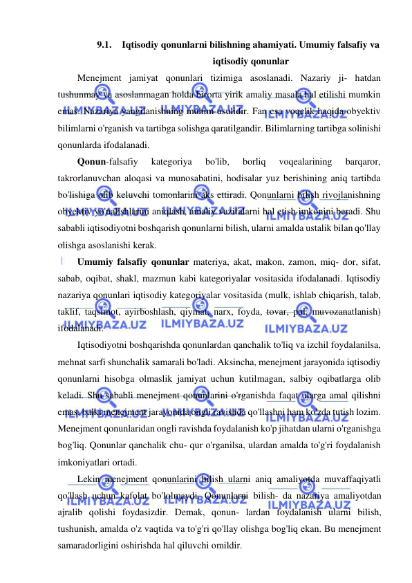  
 
9.1. Iqtisodiy qonunlarni bilishning ahamiyati. Umumiy falsafiy va 
iqtisodiy qonunlar 
Menejment jamiyat qonunlari tizimiga asoslanadi. Nazariy ji- hatdan 
tushunmay va asoslanmagan holda birorta yirik amaliy masala hal etilishi mumkin 
emas. Nazariya yangilanishning muhim usulidir. Fan esa voqelik haqida obyektiv 
bilimlarni o'rganish va tartibga solishga qaratilgandir. Bilimlarning tartibga solinishi 
qonunlarda ifodalanadi. 
Qonun-falsafiy 
kategoriya 
bo'lib, 
borliq 
voqealarining 
barqaror, 
takrorlanuvchan aloqasi va munosabatini, hodisalar yuz berishining aniq tartibda 
bo'lishiga olib keluvchi tomonlarini aks ettiradi. Qonunlarni bilish rivojlanishning 
obyektiv yo'nalishlarini aniqlash, amaliy vazifalarni hal etish imkonini beradi. Shu 
sababli iqtisodiyotni boshqarish qonunlarni bilish, ularni amalda ustalik bilan qo'llay 
olishga asoslanishi kerak. 
Umumiy falsafiy qonunlar materiya, akat, makon, zamon, miq- dor, sifat, 
sabab, oqibat, shakl, mazmun kabi kategoriyalar vositasida ifodalanadi. Iqtisodiy 
nazariya qonunlari iqtisodiy kategoriyalar vositasida (mulk, ishlab chiqarish, talab, 
taklif, taqsimot, ayirboshlash, qiymat, narx, foyda, tovar, pul, muvozanatlanish) 
ifodalanadi. 
Iqtisodiyotni boshqarishda qonunlardan qanchalik to'liq va izchil foydalanilsa, 
mehnat sarfi shunchalik samarali bo'ladi. Aksincha, menejment jarayonida iqtisodiy 
qonunlarni hisobga olmaslik jamiyat uchun kutilmagan, salbiy oqibatlarga olib 
keladi. Shu sababli menejment qonunlarini o'rganishda faqat ularga amal qilishni 
emas, balki menejment jarayonida ongli ravishda qo'llashni ham ko'zda tutish lozim. 
Menejment qonunlaridan ongli ravishda foydalanish ko'p jihatdan ularni o'rganishga 
bog'liq. Qonunlar qanchalik chu- qur o'rganilsa, ulardan amalda to'g'ri foydalanish 
imkoniyatlari ortadi. 
Lekin menejment qonunlarini bilish ularni aniq amaliyotda muvaffaqiyatli 
qo'llash uchun kafolat bo'lolmaydi. Qonunlarni bilish- da nazariya amaliyotdan 
ajralib qolishi foydasizdir. Demak, qonun- lardan foydalanish ularni bilish, 
tushunish, amalda o'z vaqtida va to'g'ri qo'llay olishga bog'liq ekan. Bu menejment 
samaradorligini oshirishda hal qiluvchi omildir. 
