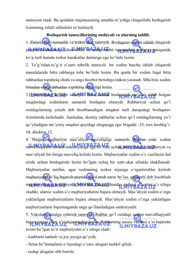  
 
namoyon etadi. Bu qoidalar majmuasining amalda ro’yobga chiqarilishi boshqarish 
tizimining sifatli ishlashini ta’minlaydi. 
Boshqarish tamoyillarining mohiyati va ularning tahlili. 
1. Zaruriy turli-tumanlik va tezkor akat tamoyili. Boshqaruv organi ishlab chiqarish 
jarayonida ehtimoliy xilma-xillik va tashqi muhit taasurotlari tezligiga qaraganda 
ko’p turli hamda tezkor harakatlar dasturiga ega bo’lishi lozim. 
2. To’g’ridan-to’g’ri o’zaro tobelik tamoyili. bir xodim barcha ishlab chiqarish 
masalalarida bitta rahbarga tobe bo’lishi lozim. Bu qoida bir xodim faqat bitta 
rahbardan topshiriq olishi va unga hisobot berishiga imkon yaratadi. SHu bois xodim 
bittadan ortiq rahbardan topshiriq olmasligi lozim. 
3. Nazoratning ko’lami tamoyili. Biror rahbar boshqarish me’yori oshib ketgan 
miqdordagi xodimlarni samarali boshqara olmaydi. Rahbariyat uchun qo’l 
ostidagilarning yetarli deb hisoblanadigan miqdori turli darajadagi boshqaruv 
tizimlarida turlichadir. Jumladan, doimiy rahbarlar uchun qo’l ostidagilarning yo’l 
qo’yiladigan me’yoriy miqdori quyidagi chegaraga ega: brigadir -25; tsex boshlig’i-
18; direktor-12. 
4. Huquq, majburiyat mas’uliyat muvofiqligi tamoyili. Rahbar yoki xodim 
muvaffaqiyatli ishlash imkoniyatiga ega bo’lishi uchun uning huquq, majburiyat va 
mas’uliyati bir-biriga muvofiq kelishi lozim. Majburiyatlar xodim o’z vazifasini hal 
etishi uchun boshqarishi lozim bo’lgan ochiq bir xatti-akat sifatida shakllanadi. 
Majburiyatlar tarifini, agar xodimning tezkor rejasiga o’zgartirishlar kiritish 
majburiyatni to’liq bajarish paytida qayd etish zarur bo’lsa, qoniqarli deb hisoblash 
mumkin. Huquq hokimiyat o’lchovidir. Huquq shunday mehnat st-soitini o’z ichiga 
oladiki, ularsiz xodim o’z majburiyatlarini bajara olmaydi. Mas’uliyat xodim o’ziga 
yuklatilgan majburiyatlarni bajara olmaydi. Mas’uliyat xodim o’ziga yuklatilgan 
majburiyatlarni bajarmaganda unga qo’llaniladigan sanktsiyadir. 
5. Vakolatni amalga oshirish tamoyili. Rahbar qo’l ostidagi xodim muvaffaqiyatli 
bajarayotgan ishni o’zi bajarmasligi lozim. Rahbarning asosiy vazifasi o’zi bajarishi 
lozim bo’lgan to’rt majburiyatni o’z ichiga oladi: 
- kadrlarni tanlash va joy-joyiga qo’yish; 
- firma bo’linmalarni o’rtasidagi o’zaro aloqani tashkil qilish; 
- tashqi aloqalar olib borish; 
