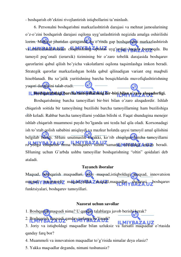  
 
- boshqarish ob’ektini rivojlantirish istiqbollarini ta’minlash. 
6. Personalni boshqarishni markazlashtirish darajasi va mehnat jamoalarining 
o’z-o’zini boshqarish darajasi oqilona uyg’unlashtirish negizida amalga oshirilishi 
lozim. Mohiyat jihatidan qaraganda, bu o’rinda gap boshqarishni markazlashtirish 
va markazlashtirishdan chiqarishning optimal uyg’unligi haqida bormoqda. Bu 
tamoyil pog’onali (ierarxik) tizimining bir o’zaro tobelik darajasida boshqaruv 
qarorlarini qabul qilish bo’yicha vakolatlarni oqilona taqsimlashga imkon beradi. 
Strategik qarorlar markazlashgan holda qabul qilinadigan variant eng maqbuli 
hisoblanadi. Bu xo’jalik yuritishning barcha bosqichlarida muvofiqlashtirishning 
yuqori darajasini talab etadi. 
Boshqarishdagi barcha tamoyillarning bir-biri bilan o’zaro aloqadorligi. 
Boshqarishning barcha tamoyillari bir-biri bilan o’zaro aloqadordir. Ishlab 
chiqarish soitida bir tamoyilning buzilishi barcha tamoyillarning ham buzilishiga 
olib keladi. Rahbar barcha tamoyillarni yoddan bilishi st. Faqat shundagina menejer 
ishlab chiqarish muammosi paydo bo’lganda uni tezda hal qila oladi. Korxonadagi 
ish to’xtab qolish sababini aniqlaydi va mazkur holatda qaysi tamoyil amal qilishini 
belgilab beradi. SHuni unutmaslik kerakki, ko’rib chiqilgan barcha tamoyillarni 
ro’yobga chiqarish firma boshqaruvi tizimi samarali ishlashiga imkon beradi. 
SHuning uchun G’arbda ushbu tamoyillar boshqarishning “oltin” qoidalari deb 
ataladi. 
Tayanch iboralar 
Maqsad, boshqarish maqsadlari, joriy maqsad,istiqboldagi maqsad, innovatsion 
maqsad, 
muammoli 
maqsad,yakka 
maqsad,maqsadlar 
shajarasi, 
boshqaruv 
funktsiyalari, boshqaruv tamoyillari. 
 
Nazorat uchun savollar 
1. Boshqarish maqsadi nima? U qanday talablarga javob berishi kerak? 
2. Boshqarish maqsadi qanday turlarga bo’linadi? 
3. Joriy va istiqboldagi maqsadlar bilan uzluksiz va fursatli maqsadlar o’rtasida 
qanday farq bor? 
4. Muammoli va innovatsion maqsadlar to’g’risida nimalar deya olasiz? 
5. Yakka maqsadlar deganda, nimani tushunasiz? 
