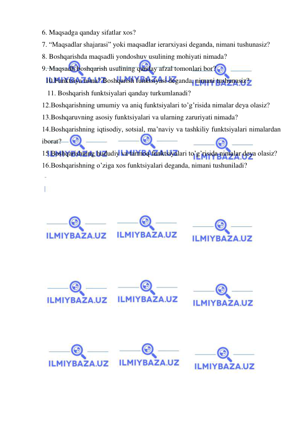  
 
6. Maqsadga qanday sifatlar xos? 
7. “Maqsadlar shajarasi” yoki maqsadlar ierarxiyasi deganda, nimani tushunasiz? 
8. Boshqarishda maqsadli yondoshuv usulining mohiyati nimada? 
9. Maqsadli boshqarish usulining qanday afzal tomonlari bor? 
  10.Funktsiya nima? Boshqarish funktsiyasi deganda, nimani tushunasiz? 
   11. Boshqarish funktsiyalari qanday turkumlanadi? 
12.Boshqarishning umumiy va aniq funktsiyalari to’g’risida nimalar deya olasiz? 
13.Boshqaruvning asosiy funktsiyalari va ularning zaruriyati nimada? 
14.Boshqarishning iqtisodiy, sotsial, ma’naviy va tashkiliy funktsiyalari nimalardan 
iborat? 
15.Boshqarishning hududiy va tarmoq funktsiyalari to’g’risida nimalar deya olasiz? 
16.Boshqarishning o’ziga xos funktsiyalari deganda, nimani tushuniladi? 
 
