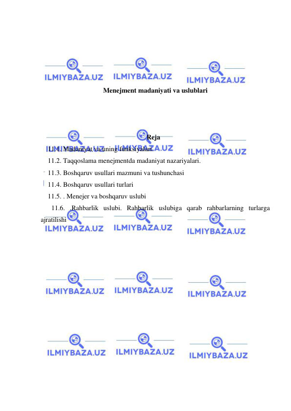  
 
 
 
 
 
 
Menejment madaniyati va uslublari 
 
 
 
Reja  
11.1. Madaniyat va uning funksiyalari. 
11.2. Taqqoslama menejmentda madaniyat nazariyalari. 
11.3. Boshqaruv usullari mazmuni va tushunchasi 
11.4. Boshqaruv usullari turlari 
11.5. . Menejer va boshqaruv uslubi 
11.6. .Rahbarlik uslubi. Rahbarlik uslubiga qarab rahbarlarning turlarga 
ajratilishi 
 
 
 
 
 
 
 
 
 
 
 
 
 
 
 
