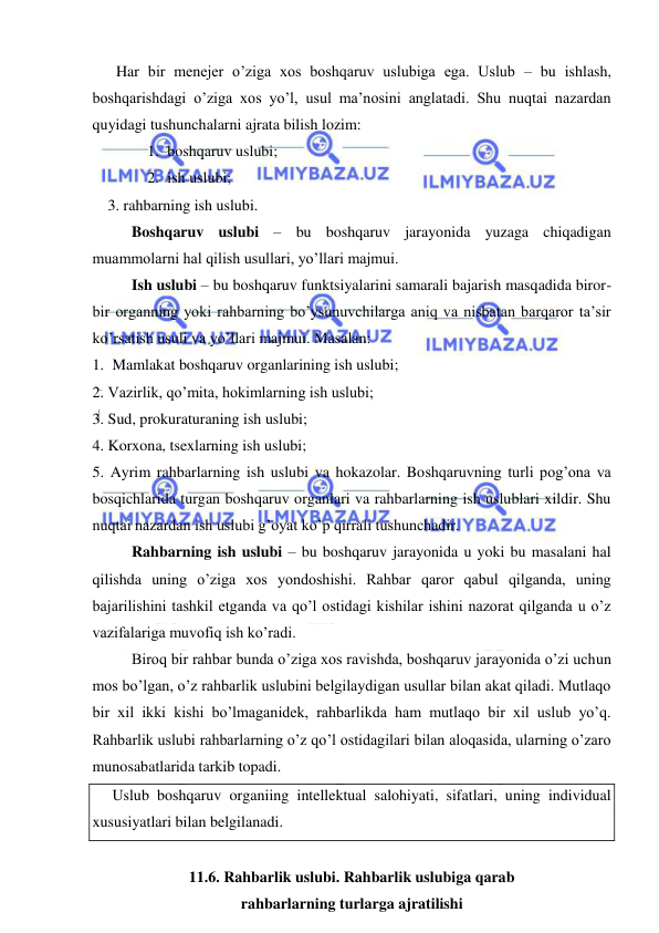  
 
 Har bir menejer o’ziga xos boshqaruv uslubiga ega. Uslub – bu ishlash, 
boshqarishdagi o’ziga xos yo’l, usul ma’nosini anglatadi. Shu nuqtai nazardan 
quyidagi tushunchalarni ajrata bilish lozim: 
1. boshqaruv uslubi; 
2. ish uslubi; 
    3. rahbarning ish uslubi. 
Boshqaruv uslubi – bu boshqaruv jarayonida yuzaga chiqadigan 
muammolarni hal qilish usullari, yo’llari majmui. 
Ish uslubi – bu boshqaruv funktsiyalarini samarali bajarish masqadida biror-
bir organning yoki rahbarning bo’ysunuvchilarga aniq va nisbatan barqaror ta’sir 
ko’rsatish usuli va yo’llari majmui. Masalan: 
1. Mamlakat boshqaruv organlarining ish uslubi; 
2. Vazirlik, qo’mita, hokimlarning ish uslubi; 
3. Sud, prokuraturaning ish uslubi; 
4. Korxona, tsexlarning ish uslubi; 
5. Ayrim rahbarlarning ish uslubi va hokazolar. Boshqaruvning turli pog’ona va 
bosqichlarida turgan boshqaruv organlari va rahbarlarning ish uslublari xildir. Shu 
nuqtai nazardan ish uslubi g’oyat ko’p qirrali tushunchadir. 
Rahbarning ish uslubi – bu boshqaruv jarayonida u yoki bu masalani hal 
qilishda uning o’ziga xos yondoshishi. Rahbar qaror qabul qilganda, uning 
bajarilishini tashkil etganda va qo’l ostidagi kishilar ishini nazorat qilganda u o’z 
vazifalariga muvofiq ish ko’radi. 
Biroq bir rahbar bunda o’ziga xos ravishda, boshqaruv jarayonida o’zi uchun 
mos bo’lgan, o’z rahbarlik uslubini belgilaydigan usullar bilan akat qiladi. Mutlaqo 
bir xil ikki kishi bo’lmaganidek, rahbarlikda ham mutlaqo bir xil uslub yo’q. 
Rahbarlik uslubi rahbarlarning o’z qo’l ostidagilari bilan aloqasida, ularning o’zaro 
munosabatlarida tarkib topadi. 
Uslub boshqaruv organiing intellektual salohiyati, sifatlari, uning individual 
xususiyatlari bilan belgilanadi. 
 
11.6. Rahbarlik uslubi. Rahbarlik uslubiga qarab  
rahbarlarning turlarga ajratilishi 
