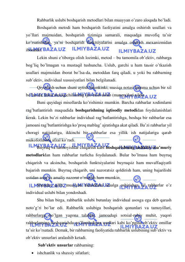  
 
Rahbarlik uslubi boshqarish metodlari bilan muayyan o’zaro aloqada bo’ladi. 
Boshqarish metodi ham boshqarish faoliyatini amalga oshirish usullari va 
yo’llari majmuidan, boshqarish tizimiga samarali, maqsadga muvofiq ta’sir 
ko’rsatishidan, ya’ni boshqarish funktsiyalarini amalga oshirish mexanizmidan 
iboratdir. 
Lekin shuni e’tiborga olish lozimki, metod – bu tamomila ob’ektiv, rahbarga 
bog’liq bo’lmagan va mustaqil tushuncha. Uslub, garchi u ham taьsir o’tkazish 
usullari majmuidan iborat bo’lsa-da, metoddan farq qiladi, u yoki bu rahbarning 
sub’ektiv, individual xususiyatlari bilan belgilanadi. 
Qiyoslash uchun shuni aytish mumkinki, musiqa notasi hamma uchun bir xil 
bo’lsa-da, lekin musiqachilarning ijro etish uslub (manera)lari xildir. 
Buni quyidagi misollarda ko’rishimiz mumkin. Barcha rahbarlar xodimlarni 
rag’batlantirish maqsadida boshqarishning iqtisodiy metodidan foydalanishlari 
kerak. Lekin ba’zi rahbarlar individual rag’batlantirishga, boshqa bir rahbarlar esa 
jamoani rag’batlantirishga ko’proq mablag’ ajratishga akat qiladi. Ba’zi rahbarlar yil 
choragi natijalariga, ikkinchi bir rahbarlar esa yillik ish natijalariga qarab 
mukofotlashni afzal ko’radi. 
Buyruq va farmoyishlar chiqarish kabi boshqarishning tashkiliy-ma’muriy 
metodlaridan ham rahbarlar turlicha foydalanadi. Bular bo’lmasa ham buyruq 
chiqarish va aksincha, boshqarish funktsiyalarini buyruqsiz ham muvaffaqiyatli 
bajarish mumkin. Buyruq chiqarib, uni nazoratsiz qoldirish ham, uning bajarilishi 
ustidan aniq va amaliy nazorat o’rnatish ham mumkin. 
Shunday qilib, muayyan metodlarni amalga oshirishga xil rahbarlar o’z 
individual uslubi bilan yondoshadi. 
Shu bilan birga, rahbarlik uslubi butunlay individual asosga ega deb qarash 
noto’g’ri bo’lar edi. Rahbarlik uslubiga boshqarish qonunlari va tamoyillari, 
rahbarlarga bo’lgan yagona talablar, jamoadagi sotsial-ruhiy muhit, yuqori 
rahbarlarning boshqarishda qo’llaniladigan usullari kabi ko’pgina ob’ektiv omillar 
ta’sir ko’rsatadi. Demak, bir rahbarning faoliyatida rahbarlik uslubining sub’ektiv va 
ob’ektiv unsurlari aralashib ketadi. 
 Sub’ektiv unsurlar rahbarning: 
 ishchanlik va shaxsiy sifatlari; 
