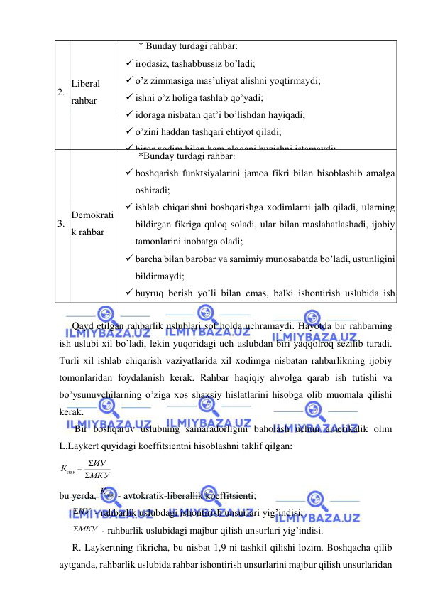  
 
2. 
Liberal 
rahbar 
* Bunday turdagi rahbar: 
 irodasiz, tashabbussiz bo’ladi; 
 o’z zimmasiga mas’uliyat alishni yoqtirmaydi; 
 ishni o’z holiga tashlab qo’yadi; 
 idoraga nisbatan qat’i bo’lishdan hayiqadi; 
 o’zini haddan tashqari ehtiyot qiladi; 
 biror xodim bilan ham aloqani buzishni istamaydi; 
 talabchan zmas, sust nazorat qiladi; 
 suistemollarga bevosita yo’l qo’ymasa ham o’zini bilmaslikka 
soladi. 
Bunday rahbar tashqaridan ko’rsatiladigan ta’sirga moyilligi 
bilan ko’zga tashlanib turadi. 
3. 
Demokrati
k rahbar 
*Bunday turdagi rahbar: 
 boshqarish funktsiyalarini jamoa fikri bilan hisoblashib amalga 
oshiradi; 
 ishlab chiqarishni boshqarishga xodimlarni jalb qiladi, ularning 
bildirgan fikriga quloq soladi, ular bilan maslahatlashadi, ijobiy 
tamonlarini inobatga oladi; 
 barcha bilan barobar va samimiy munosabatda bo’ladi, ustunligini 
bildirmaydi; 
 buyruq berish yo’li bilan emas, balki ishontirish uslubida ish 
tutadi; 
 bo’ysunuvchilarning shaxsiy tashabbusi, ijodiy faoliyatini 
rivojlantiradi va jamoada o’rtoqlik va ishchan muhitni yaratadi. 
 
Qayd etilgan rahbarlik uslublari sof holda uchramaydi. Hayotda bir rahbarning 
ish uslubi xil bo’ladi, lekin yuqoridagi uch uslubdan biri yaqqolroq sezilib turadi. 
Turli xil ishlab chiqarish vaziyatlarida xil xodimga nisbatan rahbarlikning ijobiy 
tomonlaridan foydalanish kerak. Rahbar haqiqiy ahvolga qarab ish tutishi va 
bo’ysunuvchilarning o’ziga xos shaxsiy hislatlarini hisobga olib muomala qilishi 
kerak. 
 Bir boshqaruv uslubning samaradorligini baholash uchun amerikalik olim 
L.Laykert quyidagi koeffitsientni hisoblashni taklif qilgan: 
МКУ
ИУ
К


лак 
 
bu yerda, 
Клак
 - avtokratik-liberallik koeffitsienti; 
 
ИУ
 - rahbarlik uslubdagi ishontirish unsurlari yig’indisi; 
 
МКУ
 - rahbarlik uslubidagi majbur qilish unsurlari yig’indisi. 
R. Laykertning fikricha, bu nisbat 1,9 ni tashkil qilishi lozim. Boshqacha qilib 
aytganda, rahbarlik uslubida rahbar ishontirish unsurlarini majbur qilish unsurlaridan 
