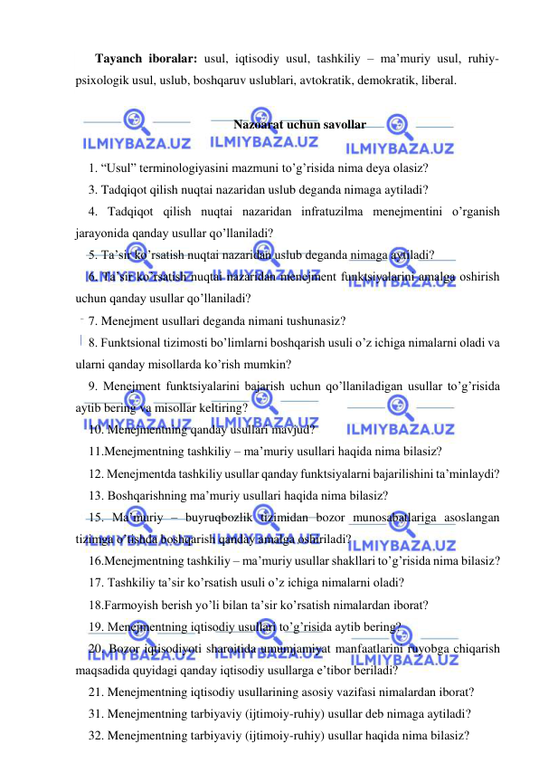  
 
 Tayanch iboralar: usul, iqtisodiy usul, tashkiliy – ma’muriy usul, ruhiy-
psixologik usul, uslub, boshqaruv uslublari, avtokratik, demokratik, liberal. 
 
Nazoarat uchun savollar 
 
1. “Usul” terminologiyasini mazmuni to’g’risida nima deya olasiz? 
3. Tadqiqot qilish nuqtai nazaridan uslub deganda nimaga aytiladi? 
4. Tadqiqot qilish nuqtai nazaridan infratuzilma menejmentini o’rganish 
jarayonida qanday usullar qo’llaniladi? 
5. Ta’sir ko’rsatish nuqtai nazaridan uslub deganda nimaga aytiladi? 
6. Ta’sir ko’rsatish nuqtai nazaridan menejment funktsiyalarini amalga oshirish 
uchun qanday usullar qo’llaniladi? 
7. Menejment usullari deganda nimani tushunasiz? 
8. Funktsional tizimosti bo’limlarni boshqarish usuli o’z ichiga nimalarni oladi va 
ularni qanday misollarda ko’rish mumkin? 
9. Menejment funktsiyalarini bajarish uchun qo’llaniladigan usullar to’g’risida 
aytib bering va misollar keltiring? 
10. Menejmentning qanday usullari mavjud? 
11.Menejmentning tashkiliy – ma’muriy usullari haqida nima bilasiz? 
12. Menejmentda tashkiliy usullar qanday funktsiyalarni bajarilishini ta’minlaydi? 
13. Boshqarishning ma’muriy usullari haqida nima bilasiz? 
15. Ma’muriy – buyruqbozlik tizimidan bozor munosabatlariga asoslangan 
tizimga o’tishda boshqarish qanday amalga oshiriladi? 
16.Menejmentning tashkiliy – ma’muriy usullar shakllari to’g’risida nima bilasiz? 
17. Tashkiliy ta’sir ko’rsatish usuli o’z ichiga nimalarni oladi? 
18.Farmoyish berish yo’li bilan ta’sir ko’rsatish nimalardan iborat? 
19. Menejmentning iqtisodiy usullari to’g’risida aytib bering? 
20. Bozor iqtisodiyoti sharoitida umumjamiyat manfaatlarini ruyobga chiqarish 
maqsadida quyidagi qanday iqtisodiy usullarga e’tibor beriladi?  
21. Menejmentning iqtisodiy usullarining asosiy vazifasi nimalardan iborat? 
31. Menejmentning tarbiyaviy (ijtimoiy-ruhiy) usullar deb nimaga aytiladi? 
32. Menejmentning tarbiyaviy (ijtimoiy-ruhiy) usullar haqida nima bilasiz?  
