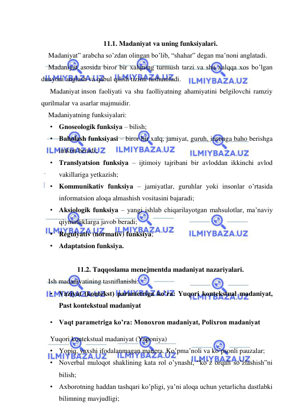  
 
 
11.1. Madaniyat va uning funksiyalari. 
Madaniyat” arabcha so’zdan olingan bo’lib, “shahar” degan ma’noni anglatadi. 
Madaniyat asosida biror bir xalqning turmush tarzi va shu xalqqa xos bo’lgan 
dunyoni anglash va qabul qilish tizimi tushuniladi. 
 Madaniyat inson faoliyati va shu faolliyatning ahamiyatini belgilovchi ramziy 
qurilmalar va asarlar majmuidir. 
Madaniyatning funksiyalari: 
• Gnoseologik funksiya – bilish; 
• Baholash funksiyasi – biror bir xalq, jamiyat, guruh, insonga baho berishga 
imkon beradi; 
• Translyatsion funksiya – ijtimoiy tajribani bir avloddan ikkinchi avlod 
vakillariga yetkazish; 
• Kommunikativ funksiya – jamiyatlar, guruhlar yoki insonlar o’rtasida 
informatsion aloqa almashish vositasini bajaradi; 
• Aksiologik funksiya – yangi ishlab chiqarilayotgan mahsulotlar, ma’naviy 
qiymatliklarga javob beradi; 
• Regulyativ (normativ) funksiya; 
• Adaptatsion funksiya.  
 
11.2. Taqqoslama menejmentda madaniyat nazariyalari. 
Ish madaniyatining tasniflanishi: 
• Vaziyat (kontekst) parametriga ko’ra: Yuqori kontekstual madaniyat, 
Past kontekstual madaniyat  
• Vaqt parametriga ko’ra: Monoxron madaniyat, Polixron madaniyat  
Yuqori kontekstual madaniyat (Yaponiya)  
• Yopiq, yaxshi ifodalanmagan manera. Ko’pma’noli va ko’psonli pauzalar; 
• Noverbal muloqot shaklining kata rol o’ynashi, “ko’z orqali so’zlashish”ni 
bilish; 
• Axborotning haddan tashqari ko’pligi, ya’ni aloqa uchun yetarlicha dastlabki 
bilimning mavjudligi; 
