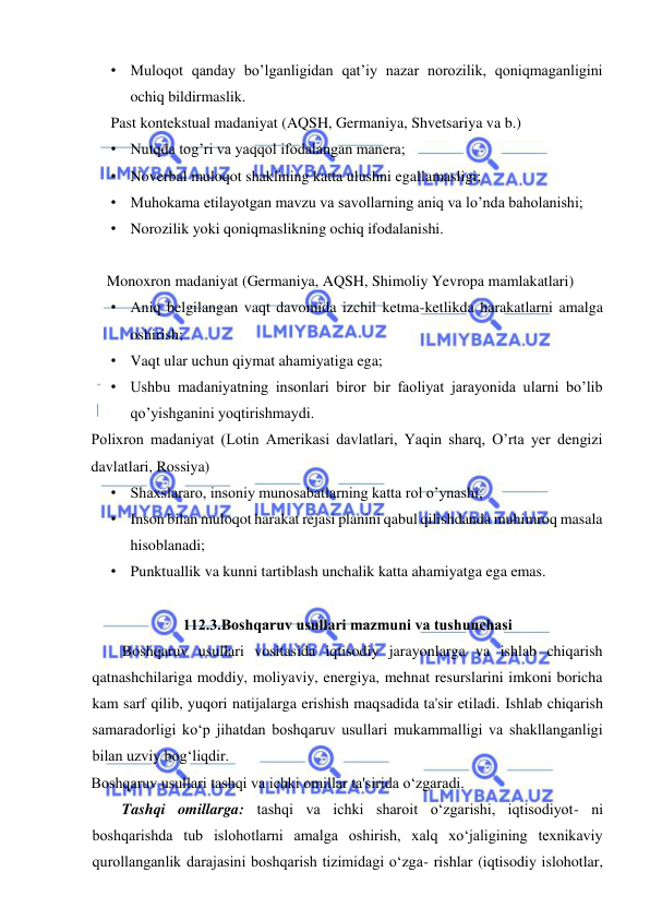  
 
• Muloqot qanday bo’lganligidan qat’iy nazar norozilik, qoniqmaganligini 
ochiq bildirmaslik. 
Past kontekstual madaniyat (AQSH, Germaniya, Shvetsariya va b.) 
• Nutqda tog’ri va yaqqol ifodalangan manera; 
• Noverbal muloqot shaklining katta ulushni egallamasligi; 
• Muhokama etilayotgan mavzu va savollarning aniq va lo’nda baholanishi; 
• Norozilik yoki qoniqmaslikning ochiq ifodalanishi. 
 
Monoxron madaniyat (Germaniya, AQSH, Shimoliy Yevropa mamlakatlari) 
• Aniq belgilangan vaqt davomida izchil ketma-ketlikda harakatlarni amalga 
oshirish; 
• Vaqt ular uchun qiymat ahamiyatiga ega; 
• Ushbu madaniyatning insonlari biror bir faoliyat jarayonida ularni bo’lib 
qo’yishganini yoqtirishmaydi.  
Polixron madaniyat (Lotin Amerikasi davlatlari, Yaqin sharq, O’rta yer dengizi 
davlatlari, Rossiya) 
• Shaxslararo, insoniy munosabatlarning katta rol o’ynashi; 
• Inson bilan muloqot harakat rejasi planini qabul qilishdanda muhimroq masala 
hisoblanadi; 
• Punktuallik va kunni tartiblash unchalik katta ahamiyatga ega emas. 
    
112.3.Boshqaruv usullari mazmuni va tushunchasi 
Boshqaruv usullari vositasida iqtisodiy jarayonlarga va ishlab chiqarish 
qatnashchilariga moddiy, moliyaviy, energiya, mehnat resurslarini imkoni boricha 
kam sarf qilib, yuqori natijalarga erishish maqsadida ta'sir etiladi. Ishlab chiqarish 
samaradorligi ko‘p jihatdan boshqaruv usullari mukammalligi va shakllanganligi 
bilan uzviy bog‘liqdir. 
Boshqaruv usullari tashqi va ichki omillar ta'sirida o‘zgaradi. 
Tashqi omillarga: tashqi va ichki sharoit o‘zgarishi, iqtisodiyot- ni 
boshqarishda tub islohotlarni amalga oshirish, xalq xo‘jaligining texnikaviy 
qurollanganlik darajasini boshqarish tizimidagi o‘zga- rishlar (iqtisodiy islohotlar, 
