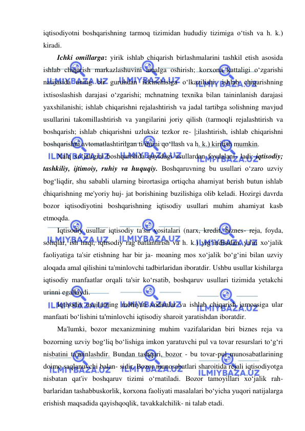  
 
iqtisodiyotni boshqarishning tarmoq tizimidan hududiy tizimiga o‘tish va h. k.) 
kiradi. 
Ichki omillarga: yirik ishlab chiqarish birlashmalarini tashkil etish asosida 
ishlab chiqarish markazlashuvini amalga oshirish; korxona kattaligi o‘zgarishi 
natijasida uning bir guruhdan ikkinchisiga o‘lkazilishi; ishlab chiqarishning 
ixtisoslashish darajasi o‘zgarishi; mchnatning texnika bilan taininlanish darajasi 
yaxshilanishi; ishlab chiqarishni rejalashtirish va jadal tartibga solishning mavjud 
usullarini takomillashtirish va yangilarini joriy qilish (tarmoqli rejalashtirish va 
boshqarish; ishlab chiqarishni uzluksiz tezkor re- |;ilashtirish, ishlab chiqarishni 
boshqarishni avtomatlashtirilgan ti/imini qo‘llash va h. k.) kiritish mumkin. 
Xalq xo‘jaligini boshqarishda quyidagi usullardan foydalani- ladi: iqtisodiy; 
tashkiliy, ijtimoiy, ruhiy va huquqiy. Boshqaruvning bu usullari o‘zaro uzviy 
bog‘liqdir, shu sababli ularning birortasiga ortiqcha ahamiyat berish butun ishlab 
chiqarishning me'yoriy huj- jat borishining buzilishiga olib keladi. Hozirgi davrda 
bozor iqtisodiyotini boshqarishning iqtisodiy usullari muhim ahamiyat kasb 
etmoqda. 
Iqtisodiy usullar iqtisodiy ta'sir vositalari (narx, kredit, biznes- reja, foyda, 
soliqlar, ish haqi, iqtisodiy rag‘batlantirish va h. k.) yig‘indisidan, ya'ni xo‘jalik 
faoliyatiga ta'sir etishning har bir ja- moaning mos xo‘jalik bo‘g‘ini bilan uzviy 
aloqada amal qilishini ta'minlovchi tadbirlaridan iboratdir. Ushbu usullar kishilarga 
iqtisodiy manfaatlar orqali ta'sir ko‘rsatib, boshqaruv usullari tizimida yetakchi 
urinni egallaydi. 
Iqtisodiy usuilarning mohiyati xodimlar va ishlab chiqarish jamoasiga ular 
manfaati bo‘lishini ta'minlovchi iqtisodiy sharoit yaratishdan iboratdir. 
Ma'lumki, bozor mexanizmining muhim vazifalaridan biri biznes reja va 
bozorning uzviy bog‘liq bo‘lishiga imkon yaratuvchi pul va tovar resurslari to‘g‘ri 
nisbatini ta'minlashdir. Bundan tashqari, bozor - bu tovar-pul munosabatlarining 
doimo saqlanuvchi balan- sidir. Bozor munosabatlari sharoitida rejali iqtisodiyotga 
nisbatan qat'iv boshqaruv tizimi o‘rnatiladi. Bozor tamoyillari xo‘jalik rah- 
barlaridan tashabbuskorlik, korxona faoliyati masalalari bo‘yicha yuqori natijalarga 
erishish maqsadida qayishqoqlik, tavakkalchilik- ni talab etadi. 
