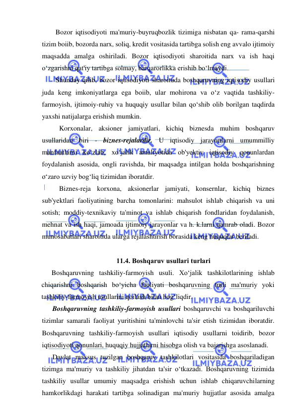  
 
Bozor iqtisodiyoti ma'muriy-buyruqbozlik tizimiga nisbatan qa- rama-qarshi 
tizim boiib, bozorda narx, soliq, kredit vositasida tartibga solish eng avvalo ijtimoiy 
maqsadda amalga oshiriladi. Bozor iqtisodiyoti sharoitida narx va ish haqi 
o‘zgarishni qat'iy tartibga solmay, barqarorlikka erishib bo‘lmaydi. 
Shunday qilib, bozor iqtisodiyoti sharoituda boshqaruvning iqtisodiy usullari 
juda keng imkoniyatlarga ega boiib, ular mohirona va o‘z vaqtida tashkiliy-
farmoyish, ijtimoiy-ruhiy va huquqiy usullar bilan qo‘shib olib borilgan taqdirda 
yaxshi natijalarga erishish mumkin. 
Korxonalar, aksioner jamiyatlari, kichiq biznesda muhim boshqaruv 
usullaridan biri - biznes-rejalardir. U iqtisodiy jarayonlarni umummilliy 
manfaatlarni ko‘zlab, xo‘jalik amaliyotida ob'yektiv iqtisodiy qonunlardan 
foydalanish asosida, ongli ravishda, bir maqsadga intilgan holda boshqarishning 
o‘zaro uzviy bog‘liq tizimidan iboratdir. 
Biznes-reja korxona, aksionerlar jamiyati, konsernlar, kichiq biznes 
sub'yektlari faoliyatining barcha tomonlarini: mahsulot ishlab chiqarish va uni 
sotish; moddiy-texnikaviy ta'minot va ishlab chiqarish fondlaridan foydalanish, 
mehnat va ish haqi, jamoada ijtimoiy jarayonlar va h. k.larni qamrab oladi. Bozor 
munosabatlari sharoitida ularga rejalashtirish borasida keng huquqlar beriladi. 
  
11.4. Boshqaruv usullari turlari 
Boshqaruvning tashkiliy-farmoyish usuli. Xo‘jalik tashkilotlarining ishlab 
chiqarishni boshqarish bo‘yicha faoliyati boshqaruvning turli ma'muriy yoki 
tashkiliy-farmoyish usullarini qoilash bilan bog‘liqdir. 
  Boshqaruvning tashkiliy-farmoyish usullari boshqaruvchi va boshqariluvchi 
tizimlar samarali faoliyat yuritishini ta'minlovchi ta'sir etish tizimidan iboratdir. 
Boshqaruvning tashkiliy-farmoyish usullari iqtisodiy usullarni toidirib, bozor 
iqtisodiyoti qonunlari, huquqiy hujjatlarni hisobga olish va bajarishga asoslanadi. 
  Davlat maxsus tuzilgan boshqaruv tashkilotlari vositasida boshqariladigan 
tizimga ma'muriy va tashkiliy jihatdan ta'sir o‘tkazadi. Boshqaruvning tizimida 
tashkiliy usullar umumiy maqsadga erishish uchun ishlab chiqaruvchilarning 
hamkorlikdagi harakati tartibga solinadigan ma'muriy hujjatlar asosida amalga 
