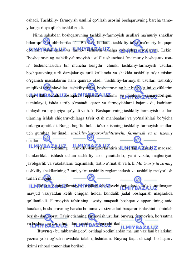  
 
oshadi. Tashkiliy- farmoyish usulini qo‘llash asosini boshqaruvning barcha tamo- 
yilariga rioya qilish tashkil etadi. 
  Nima sababdan boshqaruvning tashkiliy-farmoyish usullari ma'muriy shakllar 
bilan qo‘shib olib boriladi? - Bu ko‘p hollarda tashkiliy ta'sir ma'muriy huquqni 
qo‘llash, ya'ni qaror va farmo- yishlarni amalga oshirishga asoslanadi. Lekin, 
"boshqaruvning tashkiliy-farmoyish usuli" tushunchasi "ma'muriy boshqaruv usu- 
li" tushunchasidan bir muncha kengdir, chunki tashkiliy-farmoyish usullari 
boshqaruvning turli darajalariga turli ko‘lamda va shaklda tashkiliy ta'sir etishni 
o‘rganish masalalarini ham qamrab oladi. Tashkiliy-farmoyish usullari tashkiliy 
aniqlikni ta'minlaydilar, tashkiliy tizim, boshqaruvning har bir bo‘g‘ini vazifalarini 
belgi- lab beradi, boshqaruv apparati intizomi va faoliyati samaradorligini 
ta'minlaydi, ishda tartib o‘rnatadi, qaror va farmoyishlarni bajara- di, kadrlarni 
tanlaydi va joy-joyiga qo‘yadi va h. k. Boshqaruvning tashkiliy farmoyish usullari 
ularning ishlab chiqaruvchilarga ta'sir etish manbaalari va yo‘nalishlari bo‘yicha 
turlarga ajratiladi. Bunga bog‘liq holda ta'sir etishning tashkiliy-farmoyish usullari 
uch guruhga bo‘linadi: tashkiliy-barqarorlashtiruvchi, farmoyish va in tizomiy 
usullar. 
Ta'sir 
etishning 
tashkiliv-barqarorlashtirish 
usullari 
asosiy 
maqsadi 
hamkorlikda ishlash uchun tashkiliy asos yaratishdir, ya'ni vazifa, majburiyat, 
javobgarlik va vakolatlarni taqsimlash, tartib o‘rnatish va h. k. Ma 'muriy ta sirning 
tashkiliy shakllarining 2 turi, ya'ni tashkiliy reglamentlash va tashkiliy me'yorlash 
turlari mavjud. 
Ta'sir etishning farmoyish usullari. cheklovchi hujjatlarda ko‘zda tutilmagan 
mavjud vaziyatdan kelib chiqqan holda, kundalik jadal boshqarish maqsadida 
qo‘llaniladi. Farmoyish ta'sirining asosiy maqsadi boshqaruv apparatining aniq 
harakati, boshqaruvning barcha boiinma va xizmatlari barqaror ishlashini ta'minlab 
berish- dan iborat. Ta'sir etishning farmoyish usullari buyruq, farmoyish, ko‘rsatma 
va boshqa me'yoriy hujjatlar asosida amalga oshiriladi. 
Buyruq - bu rahbarning qo‘l ostidagi xodimlardan ma'lum vazifani bajarishni 
yozma yoki og‘zaki ravishda talab qilishidadir. Buyruq faqat chiziqli boshqaruv 
tizimi rahbari tomonidan beriladi. 
