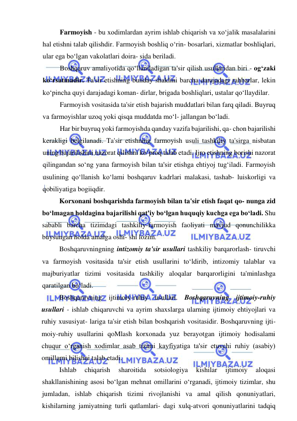  
 
Farmoyish - bu xodimlardan ayrim ishlab chiqarish va xo‘jalik masalalarini 
hal etishni talab qilishdir. Farmoyish boshliq o‘rin- bosarlari, xizmatlar boshliqlari, 
ular ega bo‘lgan vakolatlari doira- sida beriladi. 
Boshqaruv amaliyotida qo‘llaniladigan ta'sir qilish usullaridan biri - og‘zaki 
ko‘rsatmadir. Ta'sir etishning bunday shaklini barcha darajadagi rahbarlar, lekin 
ko‘pincha quyi darajadagi koman- dirlar, brigada boshliqlari, ustalar qo‘llaydilar. 
Farmoyish vositasida ta'sir etish bajarish muddatlari bilan farq qiladi. Buyruq 
va farmoyishlar uzoq yoki qisqa muddatda mo‘l- jallangan bo‘ladi. 
Har bir buyruq yoki farmoyishda qanday vazifa bajarilishi, qa- chon bajarilishi 
kerakligi belgilanadi. Ta'sir etishning farmoyish usuli tashkiliy ta'sirga nisbatan 
uning bajarilishini nazorat qilishni ko‘proq talab etadi. Ijro etishning borishi nazorat 
qilingandan so‘ng yana farmoyish bilan ta'sir etishga ehtiyoj tug‘iladi. Farmoyish 
usulining qo‘llanish ko‘lami boshqaruv kadrlari malakasi, tashab- luiskorligi va 
qobiliyatiga bogiiqdir. 
Korxonani boshqarishda farmoyish bilan ta'sir etish faqat qo- nunga zid 
bo‘lmagan holdagina bajarilishi qat'iy bo‘lgan huquqiy kuchga ega bo‘ladi. Shu 
sababli barcha tizimdagi tashkiliy-farmoyish faoliyati mavjud qonunchilikka 
buysungan holda amalga oshi- shi lozim. 
Boshqaruvningning intizomiy ta'sir usullari tashkiliy barqarorlash- tiruvchi 
va farmoyish vositasida ta'sir etish usullarini to‘ldirib, intizomiy talablar va 
majburiyatlar tizimi vositasida tashkiliy aloqalar barqarorligini ta'minlashga 
qaratilgan bo‘ladi. 
Boshqaruvning ijtimoiy-ruhiy usullari. Boshqaruvning ijtimoiy-ruhiy 
usullari - ishlab chiqaruvchi va ayrim shaxslarga ularning ijtimoiy ehtiyojlari va 
ruhiy xususiyat- lariga ta'sir etish bilan boshqarish vositasidir. Boshqaruvning ijti- 
moiy-ruhiy usullarini qoMlash korxonada yuz berayotgan ijtimoiy hodisalami 
chuqur o‘rganish xodimlar asab tizimi kayfiyatiga ta'sir etuvchi ruhiy (asabiy) 
omillarni bilishni talab etadi. 
Ishlab 
chiqarish 
sharoitida 
sotsiologiya 
kishilar 
ijtimoiy 
aloqasi 
shakllanishining asosi bo‘lgan mehnat omillarini o‘rganadi, ijtimoiy tizimlar, shu 
jumladan, ishlab chiqarish tizimi rivojlanishi va amal qilish qonuniyatlari, 
kishilarning jamiyatning turli qatlamlari- dagi xulq-atvori qonuniyatlarini tadqiq 
