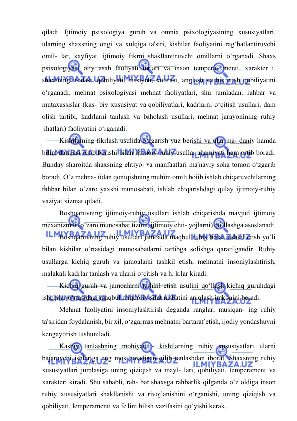  
 
qiladi. Ijtimoiy psixologiya guruh va omnia psixologiyasining xususiyatlari, 
ularning shaxsning ongi va xulqiga ta'siri, kishilar faoliyatini rag‘batlantiruvchi 
omil- lar, kayfiyat, ijtimoiy fikrni shakllantiruvchi omillarni o‘rganadi. Shaxs 
psixologiyasi oliy asab faoliyati turlari va inson tempera- menti, xarakter i, 
shaxsning irodasi, qobiliyati, hissiyoti, xotirasi, anglash va his etish qobiliyatini 
o‘rganadi. mehnat psixologiyasi mehnat faoliyatlari, shu jumladan. rahbar va 
mutaxassislar (kas- biy xususiyat va qobiliyatlari, kadrlarni o‘qitish usullari, dam 
olish tartibi, kadrlarni tanlash va baholash usullari, mehnat jarayonining ruhiy 
jihatlari) faoliyatini o‘rganadi. 
Kishilarning fikrlash usulida o‘zgarish yuz berishi va ular ma- daniy hamda 
bilim darajasi ortib borishi bilan ijtimoiy-ruhiy usullar ahamiyati ham ortib boradi. 
Bunday sharoitda shaxsning ehtiyoj va manfaatlari ma'naviy soha tomon o‘zgarib 
boradi. O‘z mehna- tidan qoniqishning muhim omili boiib ishlab chiqaruvchilarning 
rahbar bilan o‘zaro yaxshi munosabati, ishlab chiqarishdagi qulay ijtimoiy-ruhiy 
vaziyat xizmat qiladi. 
Boshqaruvning ijtimoiy-ruhiy usullari ishlab chiqarishda mavjud ijtimoiy 
mexanizmni (o‘zaro munosabat tizimi, ijtimoiy ehti- yojlarni) qo‘llashga asoslanadi. 
Boshqaruvning ruhiy usullari jamoada maqbul ruhiy holat tashkil etish yo‘li 
bilan kishilar o‘rtasidagi munosabatlarni tartibga solishga qaratilgandir. Ruhiy 
usullarga kichiq guruh va jamoalarni tashkil etish, mehnatni insoniylashtirish, 
malakali kadrlar tanlash va ularni o‘qitish va h. k.lar kiradi. 
Kichiq guruh va jamoalarni tashkil etish usulini qo‘llash kichiq guruhdagi 
ishchilar o‘rtasidagi maqbul miqdoriy-sifat nisbatini aniqlash imkonini beradi. 
Mehnat faoliyatini insoniylashtirish deganda ranglar, musiqan- ing ruhiy 
ta'siridan foydalanish, bir xil, o‘zgarmas mehnatni bartaraf etish, ijodiy yondashuvni 
kengaytirish tushuniladi. 
Kasbiy tanlashning mohiyati - kishilarning ruhiy xususiyatlari ularni 
bajaruvchi ishlariga eng mos boiadigan qilib tanlashdan iborat. Shaxsning ruhiy 
xususiyatlari jumlasiga uning qiziqish va mayl- lari, qobiliyati, temperament va 
xarakteri kiradi. Shu sababli, rah- bar shaxsga rahbarlik qilganda o‘z oldiga inson 
ruhiy xususiyatlari shakllanishi va rivojlanishini o‘rganishi, uning qiziqish va 
qobiliyati, lemperamenti va fe'lini bilish vazifasini qo‘yishi kerak. 
