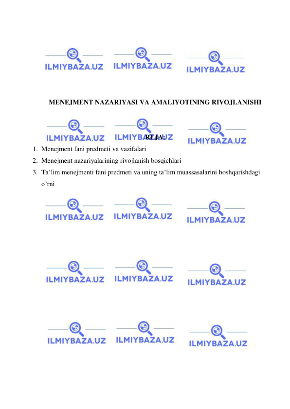  
 
 
 
 
 
 
 
MENEJMENT NAZARIYASI VA AMALIYOTINING RIVOJLANISHI 
 
 
 
 REJA: 
1. Menejment fani predmeti va vazifalari 
2. Menejment nazariyalarining rivojlanish bosqichlari 
3. Ta’lim menejmenti fani predmeti va uning ta’lim muassasalarini boshqarishdagi 
o’rni 
 
 
 
 
 
 
 
 
 
 
 
 
 
 
 
 
 
 
 
