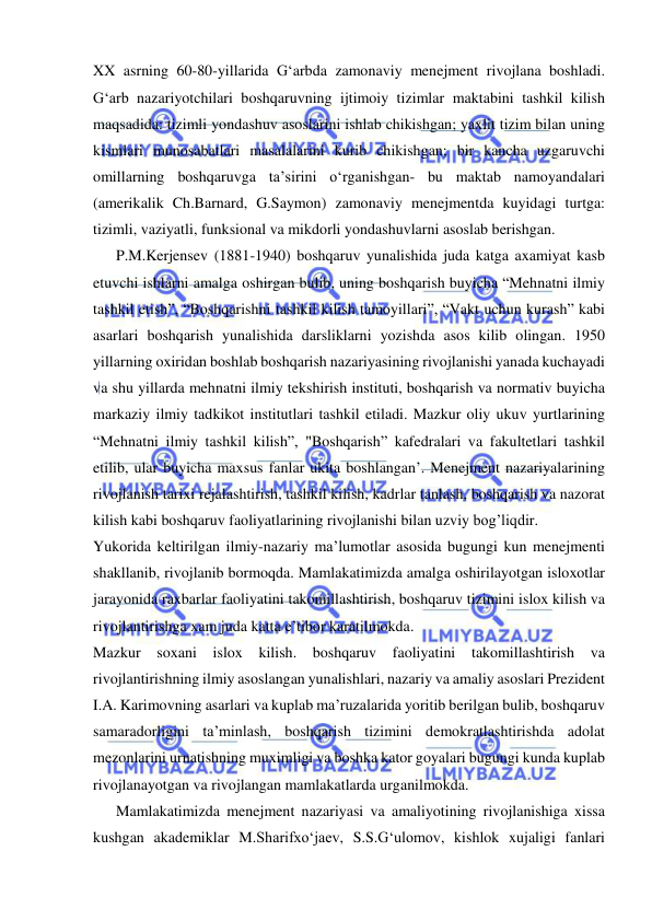  
 
XX asrning 60-80-yillarida G‘arbda zamonaviy menejment rivojlana boshladi. 
G‘arb nazariyotchilari boshqaruvning ijtimoiy tizimlar maktabini tashkil kilish 
maqsadida: tizimli yondashuv asoslarini ishlab chikishgan; yaxlit tizim bilan uning 
kismlari munosabatlari masalalarini kurib chikishgan; bir kancha uzgaruvchi 
omillarning boshqaruvga ta’sirini o‘rganishgan- bu maktab namoyandalari 
(amerikalik Ch.Barnard, G.Saymon) zamonaviy menejmentda kuyidagi turtga: 
tizimli, vaziyatli, funksional va mikdorli yondashuvlarni asoslab berishgan. 
      P.M.Kerjensev (1881-1940) boshqaruv yunalishida juda katga axamiyat kasb 
etuvchi ishlarni amalga oshirgan bulib, uning boshqarish buyicha “Mehnatni ilmiy 
tashkil etish”, “Boshqarishni tashkil kilish tamoyillari”, “Vakt uchun kurash” kabi 
asarlari boshqarish yunalishida darsliklarni yozishda asos kilib olingan. 1950 
yillarning oxiridan boshlab boshqarish nazariyasining rivojlanishi yanada kuchayadi 
va shu yillarda mehnatni ilmiy tekshirish instituti, boshqarish va normativ buyicha 
markaziy ilmiy tadkikot institutlari tashkil etiladi. Mazkur oliy ukuv yurtlarining 
“Mehnatni ilmiy tashkil kilish”, "Boshqarish” kafedralari va fakultetlari tashkil 
etilib, ular buyicha maxsus fanlar ukita boshlangan’. Menejment nazariyalarining 
rivojlanish tarixi rejalashtirish, tashkil kilish, kadrlar tanlash, boshqarish va nazorat 
kilish kabi boshqaruv faoliyatlarining rivojlanishi bilan uzviy bog’liqdir. 
Yukorida keltirilgan ilmiy-nazariy ma’lumotlar asosida bugungi kun menejmenti 
shakllanib, rivojlanib bormoqda. Mamlakatimizda amalga oshirilayotgan isloxotlar 
jarayonida raxbarlar faoliyatini takomillashtirish, boshqaruv tizimini islox kilish va 
rivojlantirishga xam juda katta e’tibor karatilmokda. 
Mazkur soxani islox kilish. boshqaruv faoliyatini takomillashtirish va 
rivojlantirishning ilmiy asoslangan yunalishlari, nazariy va amaliy asoslari Prezident 
I.A. Karimovning asarlari va kuplab ma’ruzalarida yoritib berilgan bulib, boshqaruv 
samaradorligini ta’minlash, boshqarish tizimini demokratlashtirishda adolat 
mezonlarini urnatishning muximligi va boshka kator goyalari bugungi kunda kuplab 
rivojlanayotgan va rivojlangan mamlakatlarda urganilmokda. 
      Mamlakatimizda menejment nazariyasi va amaliyotining rivojlanishiga xissa 
kushgan akademiklar M.Sharifxo‘jaev, S.S.G‘ulomov, kishlok xujaligi fanlari 
