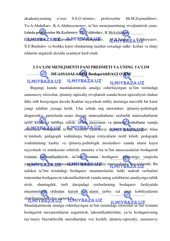  
 
akademiyasining 
a’zosi 
S.S.G‘ulomov, 
professorlar 
Sh.M.Zaynuddinov, 
Yo.A.Abdullaev, K.A.Abduraxmonov, ta’lim menejmentining rivojlantirish yuna- 
lishida professorlar Sh.Kurbonov, J.E.Yuldoshev, R.ShAxlidinov, 
E.Seytxalilov, 
M.Kuronov, 
L.V.Peregudov, 
M.X.Saidov, 
U.I.Inoyatov, 
X.F.Rashidov va boshka kator olimlarning mazkur soxadagi tadki- kotlari va ilmiy 
ishlarini urganish aloxida axamiyat kasb etadi. 
 
3.TA’LIM MENEJMENTI FANI PREDMETI VA UNING TA’LIM 
MUASSASALARINI BoshqarishDAGI O’RNI 
 
      Bugungi kunda mamlakatimizda amalga oshirilayotgan ta’lim tizimidagi 
zamonaviy isloxotlar, ijtimoiy-iqtisodiy rivojlanish xamda bozor iqtisodiyoti chukur 
ildiz otib borayotgan davrda Kadrlar tayyorlash milliy dasturiga muvofik bir kator 
yangi talablar yuzaga keldi. Ular ichida eng muximlari: ijtimoiy-psihologik 
diagnostika; guruxlarda uzaro shaxsiy munosabatlarni, raxbarlik munosabatlarini 
taxlil kilish va tartibga solish; ta’lim jarayonini va ijtimoiy ixtiloflarni xamda 
stresslarni boshqarish; ta’lim tizimini zamonaviy axborot texnologiyalari bilan 
ta’minlash; pedagogik xodimlarga bulgan extiyojlarni taxlil kilish; pedagogik 
xodimlarning kasbiy va ijtimoiy-psihologik moslashuvi xamda ularni kayta 
tayyorlash va malakasini oshirish; umumiy o‘rta ta’lim muassasalarini boshqarish 
tizimini takomillashtirish; ta’lim tizimini boshqaruv jarayoniga yangicha 
yondashuv: ta’lim muassasalarida mehnat-xukukiy munosabatlar masalalaridir. Bu 
nafakat ta’lim tizimidagi boshqaruv muammolarini, balki maktab raxbarlari 
tomonidan boshqaruvni takomillashtirish xamda uning uslublarini amaliyotga tatbik 
etish, 
shuningdek, 
turli 
darajadagi 
raxbarlarning 
boshqaruv 
faoliyatida 
muammolarni oldindan kurish va ularni ijobiy xal etish kobiliyatlarini 
shakllantirishni olga surmokda. 
Mamlakatimizda amalga oshirilayotgan ta’lim tizimidagi isloxotlar ta’lim tizimini 
boshqarish mexanizmlarini uzgartirish, takomillashtirishni, ya’ni boshqaruvning 
ma’muriy buyrukbozlik metodlaridan voz kechib, ijtimoiy-iqtisodiy, zamonaviy 
