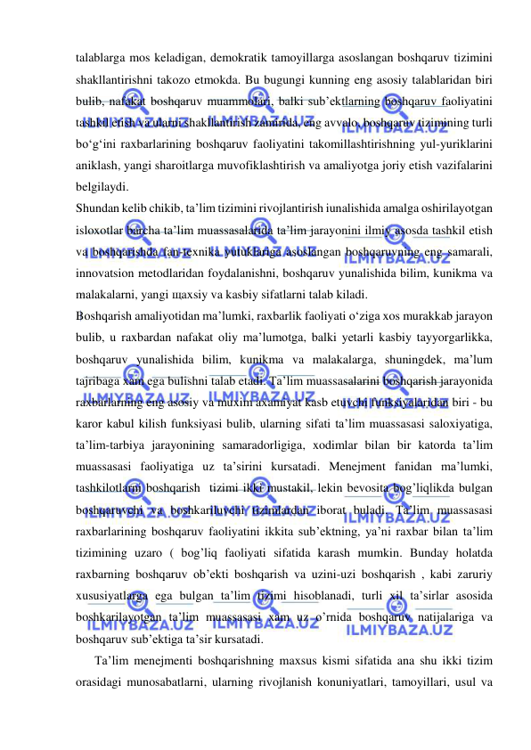  
 
talablarga mos keladigan, demokratik tamoyillarga asoslangan boshqaruv tizimini 
shakllantirishni takozo etmokda. Bu bugungi kunning eng asosiy talablaridan biri 
bulib, nafakat boshqaruv muammolari, balki sub’ektlarning boshqaruv faoliyatini 
tashkil etish va ularni shakllantirish zamirida, eng avvalo, boshqaruv tizimining turli 
bo‘g‘ini raxbarlarining boshqaruv faoliyatini takomillashtirishning yul-yuriklarini 
aniklash, yangi sharoitlarga muvofiklashtirish va amaliyotga joriy etish vazifalarini 
belgilaydi. 
Shundan kelib chikib, ta’lim tizimini rivojlantirish iunalishida amalga oshirilayotgan 
isloxotlar barcha ta’lim muassasalarida ta’lim jarayonini ilmiy asosda tashkil etish 
va boshqarishda fan-texnika yutuklariga asoslangan boshqaruvning eng samarali, 
innovatsion metodlaridan foydalanishni, boshqaruv yunalishida bilim, kunikma va 
malakalarni, yangi щaxsiy va kasbiy sifatlarni talab kiladi. 
Boshqarish amaliyotidan ma’lumki, raxbarlik faoliyati o‘ziga xos murakkab jarayon 
bulib, u raxbardan nafakat oliy ma’lumotga, balki yetarli kasbiy tayyorgarlikka, 
boshqaruv yunalishida bilim, kunikma va malakalarga, shuningdek, ma’lum 
tajribaga xam ega bulishni talab etadi. Ta’lim muassasalarini boshqarish jarayonida 
raxbarlarning eng asosiy va muxim axamiyat kasb etuvchi funksiyalaridan biri - bu 
karor kabul kilish funksiyasi bulib, ularning sifati ta’lim muassasasi saloxiyatiga, 
ta’lim-tarbiya jarayonining samaradorligiga, xodimlar bilan bir katorda ta’lim 
muassasasi faoliyatiga uz ta’sirini kursatadi. Menejment fanidan ma’lumki, 
tashkilotlarni boshqarish  tizimi ikki mustakil, lekin bevosita bog’liqlikda bulgan  
boshqaruvchi va boshkariluvchi tizimlardan iborat buladi. Ta’lim muassasasi 
raxbarlarining boshqaruv faoliyatini ikkita sub’ektning, ya’ni raxbar bilan ta’lim 
tizimining uzaro ( bog’liq faoliyati sifatida karash mumkin. Bunday holatda 
raxbarning boshqaruv ob’ekti boshqarish va uzini-uzi boshqarish , kabi zaruriy 
xususiyatlarga ega bulgan ta’lim tizimi hisoblanadi, turli xil ta’sirlar asosida 
boshkarilayotgan ta’lim muassasasi xam uz o’rnida boshqaruv natijalariga va 
boshqaruv sub’ektiga ta’sir kursatadi.  
      Ta’lim menejmenti boshqarishning maxsus kismi sifatida ana shu ikki tizim 
orasidagi munosabatlarni, ularning rivojlanish konuniyatlari, tamoyillari, usul va 
