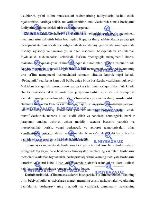  
 
uslublarini, ya’ni ta’lim muassasalari raxbarlarining faoliyatlarini tashkil etish, 
rejalashtirish, tartibga solish, muvofiklashtirish, motivlashtirish xamda boshqaruv 
faoliyatini okilona tashkil etish usullarini urganadi. 
     Sunggi yillarda boshqaruv goyalarining rivojlanishi pedagogik menejment 
muammolarini xal etish bilan bog’liqdir. Kupgina ilmiy adabiyotlarda pedagogik 
menejment atamasi orkali maqsadga erishish xamda kuyilgan vazifalarni bajarishda 
insoniy, iqtisodiy va samarali yullar bilan insonlarni boshqarish va vositalardan 
foydalanish tushunchalari keltiriladi. Ba’zan “pedagogik menejment” iborasi 
maktabni boshqarish yoki ta’limni boshqarish sinonimlari sifatida tushuntiriladi. 
Bunday tushuncha unchalik tugri emas, ta’lim menejmenti, shuningdek, umumiy 
urta ta’lim menejmenti tushunchalari sinonim sifatida kuprok tugri keladi. 
“Pedagogik” suzi keng kamrovli bulib, uziga biroz boshkacha vazifalarni yuklaydi- 
Maktabni boshqarish mazmun-moxiyatiga kura ta’limni boshqarishdan fark kiladi, 
chunki maktabda fakat ta’lim-tarbiya jarayonini tashkil etish va uni boshqarish 
vazifalari amalga oshirilmaydi, balki ta’lim-tarbiya jarayonini ilmiy asosda tashkil 
etishning uziyok bir kancha vazifalarning bajarilishini, ya’ni talim-tarbiya jarayoni 
ishtirokchilariga zaruriy sharoitlarni yaratish, ularning faoliyatini tashkil etish, 
muvofiklashtirish, nazorat kilish, taxlil kilish va baholash, shuningdek, mazkur 
jarayonni amalga oshirish uchun moddiy- texnika bazasini yaratish va 
mustaxkamlab borish, yangi pedagogik va axborot texnologiyalari bilan 
kurollantirish, yukori malakali mutaxassislar bilan ta’minlash kabi kator boshka 
vazifalarni xam amalga oshirishni nazarda tugadi. 
       Shunday ekan, maktabda boshqaruv faoliyatini tashkil etuvchi raxbarlar nafakat 
pedagogik tajribaga, balki boshqaruv funksiyalari va ularning vazifalari, boshqaruv 
metodlari va ulardan foydalanish, boshqaruv algoritmi va uning moxiyati, boshqaruv 
karorlari va ularni kabul kilish yullari xamda raxbarlik uslublari va ularni kullash 
kabi kator tushunchalarga xam ega bulmogi lozim. 
     Kurinib turibdiki, ta’lim muassasalarini boshqarishda ta’lim menejmenti fanining 
o’rni bekiyos bulib, u raxbarlarga menej- mentning asosiy tushunchalari va ularning 
vazifalarini, boshqaruv- ning maqsadi va vazifalari, zamonaviy maktabning 
