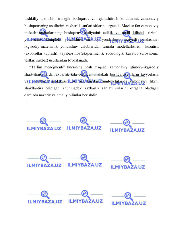  
 
tashkiliy tuzilishi, strategik boshqaruv va rejalashtirish koidalarini, zamonaviy 
boshqaruvning usullarini, raxbarlik san’ati sirlarini urgatadi. Mazkur fan zamonaviy 
maktab raxbarlarining boshqaruv faoliyatini tadkik va taxlil kilishda tizimli 
yondashuv, kompleks yondashuv, tarkibiy yondashuv, vaziyatli yondashuv, 
ikgisodiy-matematik yondashuv uslublaridan xamda modellashtirish, kuzatish 
(axborotlar tuplash). tajriba-sinov(eksperiment), sotsiologik kuzatuv(surovnoma, 
testlar, suxbat) usullaridan foydalanadi. 
     “Ta’lim menejmenti” kursining bosh maqsadi zamonaviy ijtimoiy-ikgisodiy 
shart-sharoitlarda raxbarlik kila oladigan malakali boshqaruvchilarni tayyorlash, 
ya’ni raxbarlar malakasini oshirish kurslari tinglovchilarida zamonaviy fikrni 
shakllantira oladigan, shuningdek, raxbarlik san’ati sirlarini o‘rgana oladigan 
darajada nazariy va amaliy bilimlar berishdir. 
