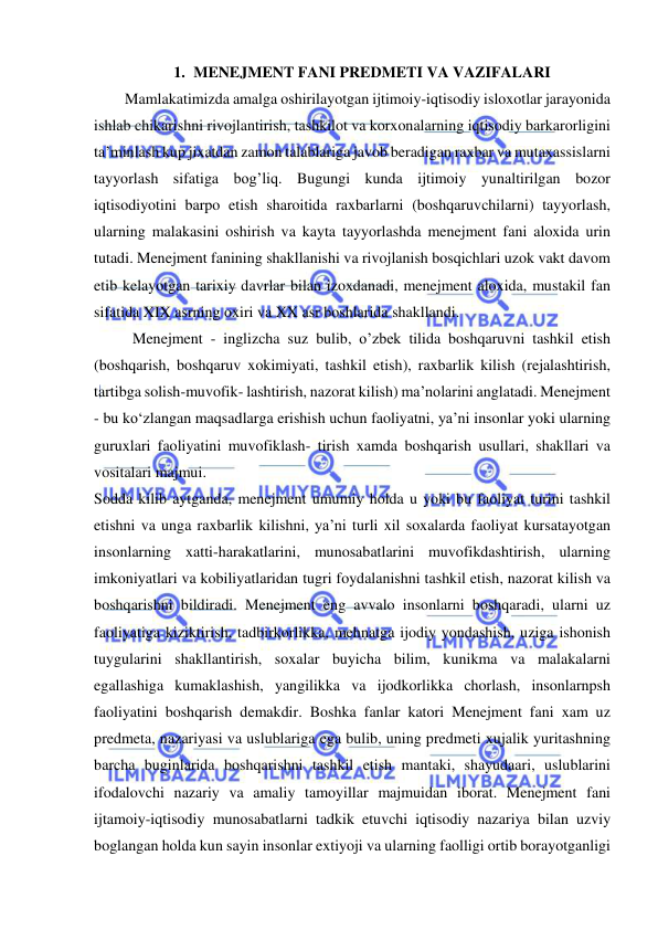  
 
1. MENEJMENT FANI PREDMETI VA VAZIFALARI 
        Mamlakatimizda amalga oshirilayotgan ijtimoiy-iqtisodiy isloxotlar jarayonida 
ishlab chikarishni rivojlantirish, tashkilot va korxonalarning iqtisodiy barkarorligini 
ta’minlash kup jixatdan zamon talablariga javob beradigan raxbar va mutaxassislarni 
tayyorlash sifatiga bog’liq. Bugungi kunda ijtimoiy yunaltirilgan bozor 
iqtisodiyotini barpo etish sharoitida raxbarlarni (boshqaruvchilarni) tayyorlash, 
ularning malakasini oshirish va kayta tayyorlashda menejment fani aloxida urin 
tutadi. Menejment fanining shakllanishi va rivojlanish bosqichlari uzok vakt davom 
etib kelayotgan tarixiy davrlar bilan izoxdanadi, menejment aloxida, mustakil fan 
sifatida XIX asrning oxiri va XX asr boshlarida shakllandi. 
Menejment - inglizcha suz bulib, o’zbek tilida boshqaruvni tashkil etish 
(boshqarish, boshqaruv xokimiyati, tashkil etish), raxbarlik kilish (rejalashtirish, 
tartibga solish-muvofik- lashtirish, nazorat kilish) ma’nolarini anglatadi. Menejment 
- bu ko‘zlangan maqsadlarga erishish uchun faoliyatni, ya’ni insonlar yoki ularning 
guruxlari faoliyatini muvofiklash- tirish xamda boshqarish usullari, shakllari va 
vositalari majmui. 
Sodda kilib aytganda, menejment umumiy holda u yoki bu faoliyat turini tashkil 
etishni va unga raxbarlik kilishni, ya’ni turli xil soxalarda faoliyat kursatayotgan 
insonlarning xatti-harakatlarini, munosabatlarini muvofikdashtirish, ularning 
imkoniyatlari va kobiliyatlaridan tugri foydalanishni tashkil etish, nazorat kilish va 
boshqarishni bildiradi. Menejment eng avvalo insonlarni boshqaradi, ularni uz 
faoliyatiga kiziktirish, tadbirkorlikka, mehnatga ijodiy yondashish, uziga ishonish 
tuygularini shakllantirish, soxalar buyicha bilim, kunikma va malakalarni 
egallashiga kumaklashish, yangilikka va ijodkorlikka chorlash, insonlarnpsh 
faoliyatini boshqarish demakdir. Boshka fanlar katori Menejment fani xam uz 
predmeta, nazariyasi va uslublariga ega bulib, uning predmeti xujalik yuritashning 
barcha buginlarida boshqarishni tashkil etish mantaki, shayudaari, uslublarini 
ifodalovchi nazariy va amaliy tamoyillar majmuidan iborat. Menejment fani 
ijtamoiy-iqtisodiy munosabatlarni tadkik etuvchi iqtisodiy nazariya bilan uzviy 
boglangan holda kun sayin insonlar extiyoji va ularning faolligi ortib borayotganligi 
