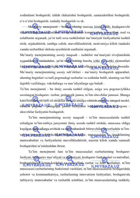  
 
xodimlarni boshqarish; ishlab chikarishni boshqarish, samaradorlikni boshqarish; 
o‘z-o‘zini boshqarish; xududiy boshqarish va xk. 
Ma’muriy menejment - boshqarishning maxsus kismi bulib, boshqaruvchi 
tizim ichidagi munosabatlarni, uning rirojlanish konuniyatlari, tamoyillari, usul va 
uslublarini urganadi, ya’ni turli soxa tashkilotlari ma’muriyati faoliyatlarini tashkil 
etish, rejalashtirish, tartibga solish, muvofiklashtirish, motivatsiya kilish (undash) 
xamda raxbarlikni okilona uyushtirish usullarini urganadi. 
Ma’muriy menejmentning asosiy maqsadi - tashkilot ma’muriyati rivojlanishida 
uygunlikni ta’minlashdan, ya’ni tashkilotning barcha ichki va tashki elementlari 
faoliyatining samaradorligini va maqsadga muvofikpigini ta’minlashdan iboratdir. 
Ma’muriy menejmentning asosiy sub’ektlari - ma’muriy boshqarish apparatlari, 
ularning buginlari va turli pogonadagi raxbarlar va xodimlar bulib, ularning xar biri 
tegishli vazifalarga, vakolatlarga va mas’uliyatlarga ega buladi . 
Ta’lim menejmenti - bu ilmiy asosda tashkil etilgan, uziga xos pogonaviylikka 
asoslangan boshqaruv: raxbar, pedagogik jamoa, ta’lim oluvchilar jamoasi. Shunga 
kura boshqaruvni turli xil modellar asosida amalga oshirish mumkin: integral model, 
birinchi pogona - pedagogik jamoa faoliyatini boshqarish, ikkinchi pogona - 
ukuvchilar faoliyatini boshqarish. 
Ta’lim menejmentining asosiy maqsadi - ta’lim muassasalarida tashkil 
etiladigan ta’lim-tarbiya jarayonini ilmiy asosda tashkil etishda, muassasa oldiga 
kuyilgan maqsadlarga erishish va rakobatbardosh bitiruvchilar tayyorlashda ta’lim-
tarbiya jarayoni ishtirokchilari bulgan raxbarlar, mutaxassislar va ijrochilarning 
munosabatlari va faoliyatlarini muvofiklashtirish, nazorat kilish xamda samarali 
boshqarishni ta’minlashdan iborat. 
Ta’lim menejmenti fani ta’lim muassasalari raxbarlarining boshqaruv 
faoliyati, boshqaruv mas’uliyati va madaniyati, boshqaruv funksiyalari va metodlari, 
boshqarishning konun-koidalari va tamoyillari, raxbar va lider fazilatlari, ta’lim 
muassasasi raxbarlarining funksional vazifalari, ta’lim muassasalarini boshqarishda 
axborot va kommunikatsiya, raxbarlarning innovatsion faoliyatlari, boshqaruvda 
tarbiyaviy munosabatlar va raxbarlik uslublari, ta’lim muassasalarining tashkiliy 
