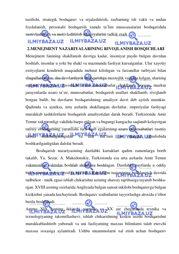  
 
tuzilishi, strategik boshqaruv va rejalashtirish, raxbarning ish vakti va undan 
foydalanish, personalii boshqarish xamda ta’lim muassasalarini boshqarishda 
motivlashtirish va motivlashtirish nazariyalarini tadkik etadi. 
 
2.MENEJMENT NAZARIYALARINING RIVOJLANISH BOSQICHLARI 
Menejment fanining shakllanish davriga kadar, insoniyat paydo bulgan davrdan 
boshlab, insonlar u yoki bu shakl va mazmunda faoliyat kursatganlar. Ular xayotiy 
extiyojlarni kondirish maqsadida mehnat kilishgan va farzandlar tarbiyasi bilan 
shugullanishgan, shu davrlardayok boshqarishga muxtojlik vujudga kelgan, ularning 
mehnat faoliyatlari davomida uzaro munosabatlar shakllanib borgan, mazkur 
jarayonlarda uzaro ta’sir, munosabatlar, boshqarish usullari shakllanib, rivojlanib 
borgan bulib, bu davrlarni boshqarishning amaliyot davri deb aytish mumkin. 
Qadimda va ayniksa, urta asrlarda shakllangan davlatlar, imperiyalar faoliyagi 
murakkab tashkilotlarni boshqarish amaliyotidan darak beradi. Turkistonda Amir 
Temur xukmronligi vakdida barpo etilgan va bugungi kungacha saqlanib kelayotgan 
tarixiy obidaparning yaratilishi turli kasb egalarining uzaro munosabatlari rasmiy 
tarzda 
shakllanganligidan 
va 
ular 
ma’lum 
bir 
maqsad 
yunalishida 
boshkarilganligidan dalolat beradi. 
Boshqarish nazariyasining dastlabki kurtaklari qadim zamonlarga borib 
takalib, Yu. Sezar, A. Makedonskiy, Turkistonda esa urta asrlarda Amir Temur 
xukmronligi vaktidan boshlab shakllana boshlagan. Dastlabki paytlarda u oddiy 
bulib, asosan xarbiy tavsifga ega edi . Kapitalizm tuzumining boshlangich davrida 
tadbirkor - mulk egasi ishlab chikarishni uzining shaxsiy tajribasiga tayanib boshka- 
rgan. XVIII asrning oxirlarida Angliyada bulgan sanoat inkilobi boshqaruvga bulgan 
kizikishni yanada kuchaytiradi. Boshqaruv xodimlarini tayyorlashga aloxida e’tibor 
berila boshlanadi. 
Ammo XIX asrning ikkinchi yarmida va XX asr chegarasida texnika va 
texnologiyaning takomillashuvi, ishlab chikarishning keskin usishi boshqarishni 
murakkablashtirib yuboradi va uni faoliyatning maxsus bilimlarni talab etuvchi 
maxsus soxasiga aylantiradi. Ushbu muammolarni xal etish uchun boshqaruv 
