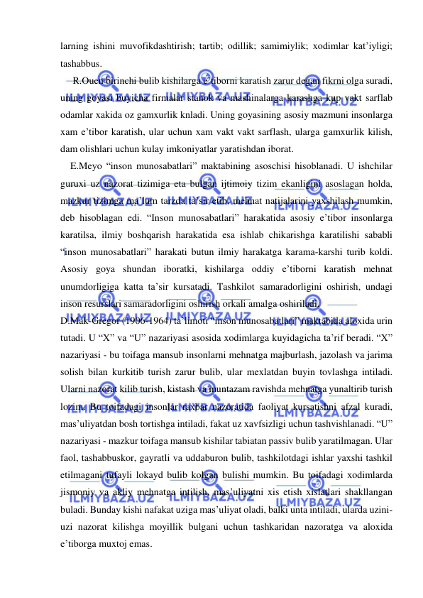  
 
larning ishini muvofikdashtirish; tartib; odillik; samimiylik; xodimlar kat’iyligi; 
tashabbus. 
     R.Ouen birinchi bulib kishilarga e’tiborni karatish zarur degan fikrni olga suradi, 
uning goyasi buyicha firmalar stanok va mashinalarga karashga kup vakt sarflab 
odamlar xakida oz gamxurlik knladi. Uning goyasining asosiy mazmuni insonlarga 
xam e’tibor karatish, ular uchun xam vakt vakt sarflash, ularga gamxurlik kilish, 
dam olishlari uchun kulay imkoniyatlar yaratishdan iborat. 
    E.Meyo “inson munosabatlari” maktabining asoschisi hisoblanadi. U ishchilar 
guruxi uz nazorat tizimiga eta bulgan ijtimoiy tizim ekanligini asoslagan holda, 
mazkur tizimga ma’lum tarzda ta’sir etib, mehnat natijalarini yaxshilash mumkin, 
deb hisoblagan edi. “Inson munosabatlari” harakatida asosiy e’tibor insonlarga 
karatilsa, ilmiy boshqarish harakatida esa ishlab chikarishga karatilishi sababli 
“inson munosabatlari” harakati butun ilmiy harakatga karama-karshi turib koldi. 
Asosiy goya shundan iboratki, kishilarga oddiy e’tiborni karatish mehnat 
unumdorligiga katta ta’sir kursatadi. Tashkilot samaradorligini oshirish, undagi 
inson resurslari samaradorligini oshirish orkali amalga oshiriladi. 
D.Mak-Gregor (1906-1964) ta’limoti “inson munosabatlari” maktabida aloxida urin 
tutadi. U “X” va “U” nazariyasi asosida xodimlarga kuyidagicha ta’rif beradi. “X” 
nazariyasi - bu toifaga mansub insonlarni mehnatga majburlash, jazolash va jarima 
solish bilan kurkitib turish zarur bulib, ular mexlatdan buyin tovlashga intiladi. 
Ularni nazorat kilib turish, kistash va muntazam ravishda mehnatga yunaltirib turish 
lozim. Bu toifadagi insonlar raxbar nazoratida faoliyat kursatishni afzal kuradi, 
mas’uliyatdan bosh tortishga intiladi, fakat uz xavfsizligi uchun tashvishlanadi. “U” 
nazariyasi - mazkur toifaga mansub kishilar tabiatan passiv bulib yaratilmagan. Ular 
faol, tashabbuskor, gayratli va uddaburon bulib, tashkilotdagi ishlar yaxshi tashkil 
etilmagani tufayli lokayd bulib kolgan bulishi mumkin. Bu toifadagi xodimlarda 
jismoniy va akliy mehnatga intilish, mas’uliyatni xis etish xislatlari shakllangan 
buladi. Bunday kishi nafakat uziga mas’uliyat oladi, balki unta intiladi, ularda uzini-
uzi nazorat kilishga moyillik bulgani uchun tashkaridan nazoratga va aloxida 
e’tiborga muxtoj emas. 
