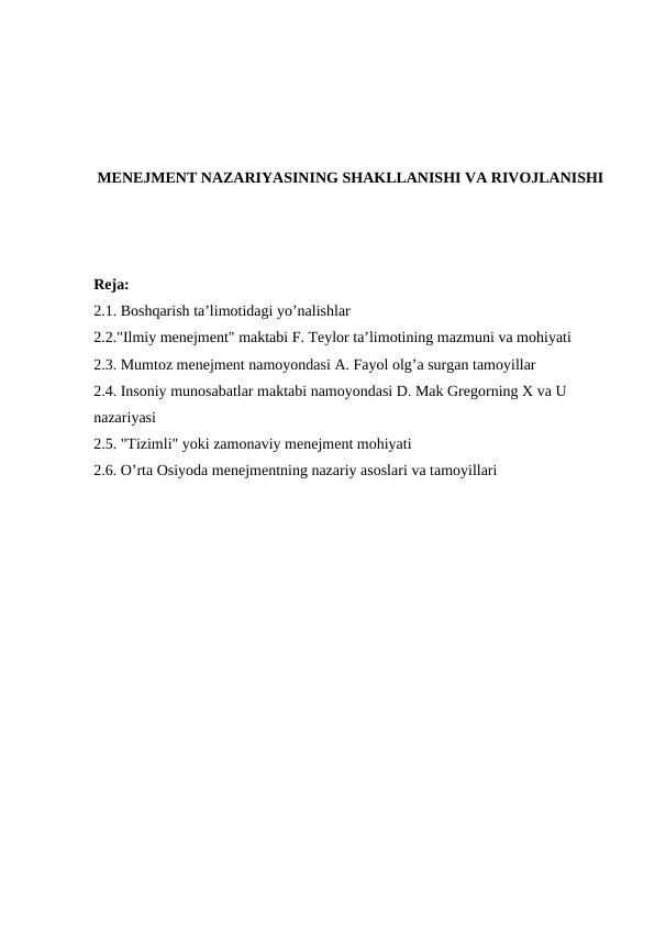 MENEJMENT NAZARIYASINING SHAKLLANISHI VA RIVOJLANISHI
Reja:
2.1. Boshqarish ta’limotidagi yo’nalishlar
2.2."Ilmiy menejment" maktabi F. Teylor ta’limotining mazmuni va mohiyati
2.3. Mumtoz menejment namoyondasi A. Fayol olg’a surgan tamoyillar
2.4. Insoniy munosabatlar maktabi namoyondasi D. Mak Gregorning X va U 
nazariyasi
2.5. "Tizimli" yoki zamonaviy menejment mohiyati
2.6. O’rta Osiyoda menejmentning nazariy asoslari va tamoyillari
