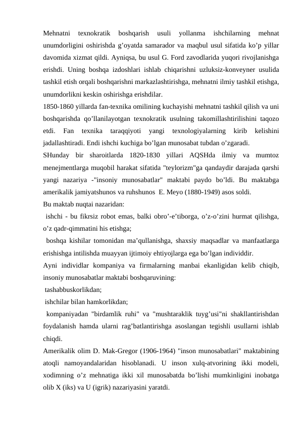 Mehnatni  texnokratik  boshqarish  usuli  yollanma  ishchilarning  mehnat
unumdorligini oshirishda g’oyatda samarador va maqbul usul sifatida ko’p yillar
davomida xizmat qildi. Ayniqsa, bu usul G. Ford zavodlarida yuqori rivojlanishga
erishdi. Uning boshqa izdoshlari ishlab chiqarishni uzluksiz-konveyner usulida
tashkil etish orqali boshqarishni markazlashtirishga, mehnatni ilmiy tashkil etishga,
unumdorlikni keskin oshirishga erishdilar.
1850-1860 yillarda fan-texnika omilining kuchayishi mehnatni tashkil qilish va uni
boshqarishda qo’llanilayotgan texnokratik usulning takomillashtirilishini taqozo
etdi.  Fan  texnika  taraqqiyoti  yangi  texnologiyalarning  kirib  kelishini
jadallashtiradi. Endi ishchi kuchiga bo’lgan munosabat tubdan o’zgaradi.
SHunday  bir  sharoitlarda  1820-1830  yillari  AQSHda  ilmiy  va  mumtoz
menejmentlarga muqobil harakat sifatida "teylorizm"ga qandaydir darajada qarshi
yangi  nazariya  -"insoniy  munosabatlar"  maktabi  paydo  bo’ldi.  Bu  maktabga
amerikalik jamiyatshunos va ruhshunos  E. Meyo (1880-1949) asos soldi.
Bu maktab nuqtai nazaridan:
 ishchi - bu fikrsiz robot emas, balki obro’-e’tiborga, o’z-o’zini hurmat qilishga,
o’z qadr-qimmatini his etishga;
 boshqa kishilar tomonidan ma’qullanishga, shaxsiy maqsadlar va manfaatlarga
erishishga intilishda muayyan ijtimoiy ehtiyojlarga ega bo’lgan individdir.
Ayni  individlar  kompaniya  va  firmalarning  manbai  ekanligidan  kelib  chiqib,
insoniy munosabatlar maktabi boshqaruvining:
 tashabbuskorlikdan;
 ishchilar bilan hamkorlikdan;
 kompaniyadan "birdamlik ruhi" va "mushtaraklik tuyg’usi"ni shakllantirishdan
foydalanish hamda ularni rag’batlantirishga asoslangan tegishli usullarni ishlab
chiqdi.
Amerikalik olim D. Mak-Gregor (1906-1964) "inson munosabatlari" maktabining
atoqli  namoyandalaridan  hisoblanadi.  U  inson  xulq-atvorining  ikki  modeli,
xodimning o’z mehnatiga ikki xil munosabatda bo’lishi mumkinligini inobatga
olib X (iks) va U (igrik) nazariyasini yaratdi.
