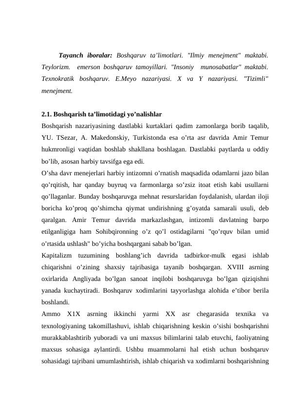Tayanch  iboralar:  Boshqaruv  ta’limotlari.  "Ilmiy  menejment"  maktabi.
Teylorizm.  emerson boshqaruv tamoyillari. "Insoniy  munosabatlar" maktabi.
Texnokratik  boshqaruv.  E.Meyo  nazariyasi.  X  va  Y  nazariyasi.  "Tizimli"
menejment.
2.1. Boshqarish ta’limotidagi yo’nalishlar
Boshqarish nazariyasining dastlabki kurtaklari qadim zamonlarga borib taqalib,
YU. TSezar, A. Makedonskiy, Turkistonda esa o’rta asr davrida Amir Temur
hukmronligi vaqtidan boshlab shakllana boshlagan. Dastlabki paytlarda u oddiy
bo’lib, asosan harbiy tavsifga ega edi.
O’sha davr menejerlari harbiy intizomni o’rnatish maqsadida odamlarni jazo bilan
qo’rqitish, har qanday buyruq va farmonlarga so’zsiz itoat etish kabi usullarni
qo’llaganlar. Bunday boshqaruvga mehnat resurslaridan foydalanish, ulardan iloji
boricha ko’proq qo’shimcha qiymat undirishning g’oyatda samarali usuli, deb
qaralgan.  Amir  Temur  davrida  markazlashgan,  intizomli  davlatning  barpo
etilganligiga  ham  Sohibqironning  o’z  qo’l  ostidagilarni  "qo’rquv  bilan  umid
o’rtasida ushlash" bo’yicha boshqargani sabab bo’lgan.
Kapitalizm  tuzumining  boshlang’ich  davrida  tadbirkor-mulk  egasi  ishlab
chiqarishni  o’zining  shaxsiy  tajribasiga  tayanib  boshqargan.  XVIII  asrning
oxirlarida  Angliyada  bo’lgan  sanoat  inqilobi  boshqaruvga  bo’lgan  qiziqishni
yanada kuchaytiradi. Boshqaruv xodimlarini tayyorlashga alohida e’tibor berila
boshlandi.
Ammo  X1X  asrning  ikkinchi  yarmi  XX  asr  chegarasida  texnika  va
texnologiyaning takomillashuvi, ishlab chiqarishning keskin o’sishi boshqarishni
murakkablashtirib yuboradi va uni maxsus bilimlarini talab etuvchi, faoliyatning
maxsus  sohasiga  aylantirdi.  Ushbu  muammolarni  hal  etish  uchun  boshqaruv
sohasidagi tajribani umumlashtirish, ishlab chiqarish va xodimlarni boshqarishning
