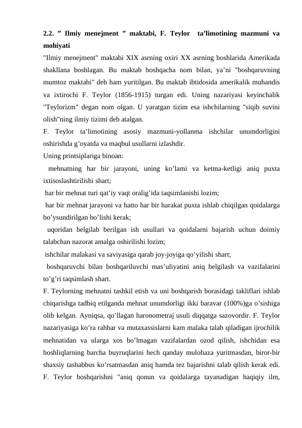 2.2. ” Ilmiy menejment ” maktabi, F. Teylor  ta’limotining mazmuni va
mohiyati
"Ilmiy menejment" maktabi XIX asrning oxiri XX asrning boshlarida Amerikada
shakllana  boshlagan.  Bu  maktab  boshqacha  nom  bilan,  ya’ni  "boshqaruvning
mumtoz maktabi" deb ham yuritilgan. Bu maktab ibtidosida amerikalik muhandis
va  ixtirochi  F.  Teylor  (1856-1915)  turgan  edi.  Uning  nazariyasi  keyinchalik
"Teylorizm" degan nom olgan. U yaratgan tizim esa ishchilarning "siqib suvini
olish"ning ilmiy tizimi deb atalgan.
F.  Teylor  ta’limotining  asosiy  mazmuni-yollanma  ishchilar  unumdorligini
oshirishda g’oyatda va maqbul usullarni izlashdir.
Uning printsiplariga binoan:
 mehnatning  har  bir  jarayoni,  uning  ko’lami  va  ketma-ketligi  aniq  puxta
ixtisoslashtirilishi shart;
 har bir mehnat turi qat’iy vaqt oralig’ida taqsimlanishi lozim;
 har bir mehnat jarayoni va hatto har bir harakat puxta ishlab chiqilgan qoidalarga
bo’ysundirilgan bo’lishi kerak;
 uqoridan  belgilab  berilgan  ish  usullari  va  qoidalarni  bajarish  uchun  doimiy
talabchan nazorat amalga oshirilishi lozim;
 ishchilar malakasi va saviyasiga qarab joy-joyiga qo’yilishi shart;
 boshqaruvchi bilan boshqariluvchi mas’uliyatini aniq belgilash va vazifalarini
to’g’ri taqsimlash shart.
F. Teylorning mehnatni tashkil etish va uni boshqarish borasidagi takliflari ishlab
chiqarishga tadbiq etilganda mehnat unumdorligi ikki baravar (100%)ga o’sishiga
olib kelgan. Ayniqsa, qo’llagan haronometraj usuli diqqatga sazovordir. F. Teylor
nazariyasiga ko’ra rahbar va mutaxassislarni kam malaka talab qiladigan ijrochilik
mehnatidan  va  ularga  xos  bo’lmagan  vazifalardan  ozod  qilish,  ishchidan  esa
boshliqlarning barcha buyruqlarini hech qanday mulohaza yuritmasdan, biror-bir
shaxsiy tashabbus ko’rsatmasdan aniq hamda tez bajarishni talab qilish kerak edi.
F.  Teylor  boshqarishni  "aniq  qonun  va  qoidalarga  tayanadigan  haqiqiy  ilm,
