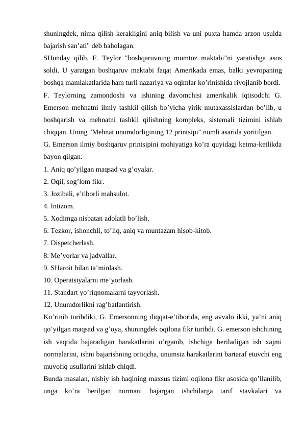 shuningdek, nima qilish kerakligini aniq bilish va uni puxta hamda arzon usulda
bajarish san’ati" deb baholagan.
SHunday qilib, F. Teylor "boshqaruvning mumtoz maktabi"ni yaratishga asos
soldi. U yaratgan boshqaruv maktabi faqat Amerikada emas, balki yevropaning
boshqa mamlakatlarida ham turli nazariya va oqimlar ko’rinishida rivojlanib bordi.
F.  Teylorning  zamondoshi  va  ishining  davomchisi  amerikalik  iqtisodchi  G.
Emerson mehnatni ilmiy tashkil qilish bo’yicha yirik mutaxassislardan bo’lib, u
boshqarish  va  mehnatni  tashkil  qilishning  kompleks,  sistemali  tizimini  ishlab
chiqqan. Uning "Mehnat unumdorligining 12 printsipi" nomli asarida yoritilgan.
G. Emerson ilmiy boshqaruv printsipini mohiyatiga ko’ra quyidagi ketma-ketlikda
bayon qilgan.
1. Aniq qo’yilgan maqsad va g’oyalar.
2. Oqil, sog’lom fikr.
3. Jozibali, e’tiborli mahsulot.
4. Intizom.
5. Xodimga nisbatan adolatli bo’lish.
6. Tezkor, ishonchli, to’liq, aniq va muntazam hisob-kitob.
7. Dispetcherlash.
8. Me’yorlar va jadvallar.
9. SHaroit bilan ta’minlash.
10. Operatsiyalarni me’yorlash.
11. Standart yo’riqnomalarni tayyorlash.
12. Unumdorlikni rag’batlantirish.
Ko’rinib turibdiki, G. Emersonning diqqat-e’tiborida, eng avvalo ikki, ya’ni aniq
qo’yilgan maqsad va g’oya, shuningdek oqilona fikr turibdi. G. emerson ishchining
ish  vaqtida  bajaradigan  harakatlarini  o’rganib,  ishchiga  beriladigan  ish  xajmi
normalarini, ishni bajarishning ortiqcha, unumsiz harakatlarini bartaraf etuvchi eng
muvofiq usullarini ishlab chiqdi.
Bunda masalan, nisbiy ish haqining maxsus tizimi oqilona fikr asosida qo’llanilib,
unga  ko’ra  berilgan  normani  bajargan  ishchilarga  tarif  stavkalari  va
