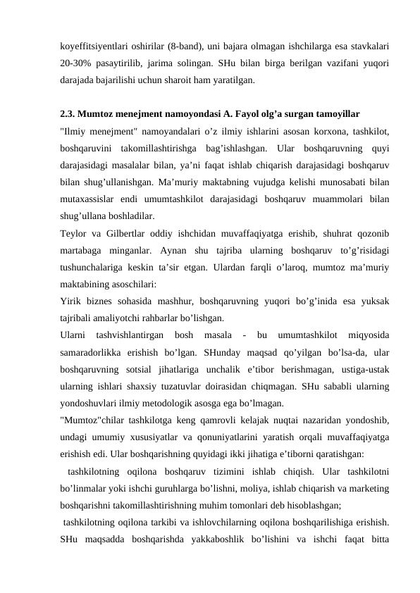 koyeffitsiyentlari oshirilar (8-band), uni bajara olmagan ishchilarga esa stavkalari
20-30% pasaytirilib, jarima solingan. SHu bilan birga berilgan vazifani yuqori
darajada bajarilishi uchun sharoit ham yaratilgan.
2.3. Mumtoz menejment namoyondasi A. Fayol olg’a surgan tamoyillar
"Ilmiy menejment" namoyandalari o’z ilmiy ishlarini asosan korxona, tashkilot,
boshqaruvini  takomillashtirishga  bag’ishlashgan.  Ular  boshqaruvning  quyi
darajasidagi masalalar bilan, ya’ni faqat ishlab chiqarish darajasidagi boshqaruv
bilan shug’ullanishgan. Ma’muriy maktabning vujudga kelishi munosabati bilan
mutaxassislar  endi  umumtashkilot  darajasidagi  boshqaruv  muammolari  bilan
shug’ullana boshladilar.
Teylor va Gilbertlar  oddiy ishchidan muvaffaqiyatga erishib, shuhrat  qozonib
martabaga  minganlar.  Aynan  shu  tajriba  ularning  boshqaruv  to’g’risidagi
tushunchalariga keskin ta’sir etgan. Ulardan farqli o’laroq, mumtoz ma’muriy
maktabining asoschilari:
Yirik  biznes  sohasida  mashhur,  boshqaruvning  yuqori  bo’g’inida  esa  yuksak
tajribali amaliyotchi rahbarlar bo’lishgan.
Ularni  tashvishlantirgan  bosh  masala  -  bu  umumtashkilot  miqyosida
samaradorlikka  erishish  bo’lgan.  SHunday  maqsad  qo’yilgan  bo’lsa-da,  ular
boshqaruvning  sotsial  jihatlariga  unchalik  e’tibor  berishmagan,  ustiga-ustak
ularning ishlari shaxsiy tuzatuvlar doirasidan chiqmagan. SHu sababli ularning
yondoshuvlari ilmiy metodologik asosga ega bo’lmagan.
"Mumtoz"chilar tashkilotga keng qamrovli kelajak nuqtai nazaridan yondoshib,
undagi umumiy xususiyatlar va qonuniyatlarini yaratish orqali muvaffaqiyatga
erishish edi. Ular boshqarishning quyidagi ikki jihatiga e’tiborni qaratishgan:
 tashkilotning  oqilona  boshqaruv  tizimini  ishlab  chiqish.  Ular  tashkilotni
bo’linmalar yoki ishchi guruhlarga bo’lishni, moliya, ishlab chiqarish va marketing
boshqarishni takomillashtirishning muhim tomonlari deb hisoblashgan;
 tashkilotning oqilona tarkibi va ishlovchilarning oqilona boshqarilishiga erishish.
SHu  maqsadda  boshqarishda  yakkaboshlik  bo’lishini  va  ishchi  faqat  bitta

