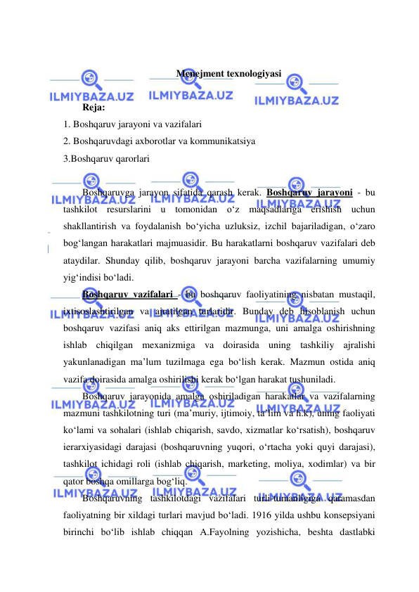  
 
 
Menejment texnologiyasi 
 
Reja: 
1. Boshqaruv jarayoni va vazifalari  
2. Boshqaruvdagi axborotlar va kommunikatsiya 
3.Boshqaruv qarorlari 
 
Boshqaruvga jarayon sifatida qarash kerak. Boshqaruv jarayoni - bu 
tashkilot resurslarini u tomonidan o‘z maqsadlariga erishish uchun 
shakllantirish va foydalanish bo‘yicha uzluksiz, izchil bajariladigan, o‘zaro 
bog‘langan harakatlari majmuasidir. Bu harakatlarni boshqaruv vazifalari deb 
ataydilar. Shunday qilib, boshqaruv jarayoni barcha vazifalarning umumiy 
yig‘indisi bo‘ladi. 
Boshqaruv vazifalari - bu boshqaruv faoliyatining nisbatan mustaqil, 
ixtisoslashtirilgan va ajratilgan turlaridir. Bunday deb hisoblanish uchun 
boshqaruv vazifasi aniq aks ettirilgan mazmunga, uni amalga oshirishning 
ishlab chiqilgan mexanizmiga va doirasida uning tashkiliy ajralishi 
yakunlanadigan ma’lum tuzilmaga ega bo‘lish kerak. Mazmun ostida aniq 
vazifa doirasida amalga oshirilishi kerak bo‘lgan harakat tushuniladi. 
Boshqaruv jarayonida amalga oshiriladigan harakatlar va vazifalarning 
mazmuni tashkilotning turi (ma’muriy, ijtimoiy, ta’lim va h.k), uning faoliyati 
ko‘lami va sohalari (ishlab chiqarish, savdo, xizmatlar ko‘rsatish), boshqaruv 
ierarxiyasidagi darajasi (boshqaruvning yuqori, o‘rtacha yoki quyi darajasi), 
tashkilot ichidagi roli (ishlab chiqarish, marketing, moliya, xodimlar) va bir 
qator boshqa omillarga bog‘liq. 
Boshqaruvning tashkilotdagi vazifalari turli-tumanligiga qaramasdan 
faoliyatning bir xildagi turlari mavjud bo‘ladi. 1916 yilda ushbu konsepsiyani 
birinchi bo‘lib ishlab chiqqan A.Fayolning yozishicha, beshta dastlabki 
