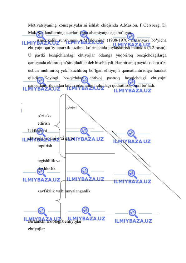  
 
Motivatsiyaning konsepsiyalarini ishlab chiqishda A.Maslou, F.Gersberg, D. 
Mak Klellandlarning asarlari katta ahamiyatga ega bo‘lgan.  
Amerikalik ruhshunos A.Maslouning (1908-1970) nazariyasi bo‘yicha 
ehtiyojni qat’iy ierarxik tuzilma ko‘rinishida joylashtirish mumkin (3.2-rasm). 
U pastki bosqichlardagi ehtiyojlar odamga yuqoriroq bosqichdagilarga 
qaraganda oldinroq ta’sir qiladilar deb hisoblaydi. Har bir aniq paytda odam o‘zi 
uchun muhimroq yoki kuchliroq bo‘lgan ehtiyojni qanoatlantirishga harakat 
qiladi. 
Keyingi 
bosqichdagi 
ehtiyoj 
pastroq 
bosqichdagi 
ehtiyojni 
qanoatlantirilgandan keyin odamning hulqidagi qudratliroq omil bo‘ladi.  
 
 
 
o‘zini 
 o‘zi aks  
 ettirish  
Ikkilamchi 
ehtiyojlar o‘zini o‘zi qaror 
 toptirish 
 
 tegishlilik va  
 daxldorlik  
 
 
 xavfsizlik va himoyalanganlik  
 
 
 
Birlamchi fiziologik ehtiyojlar 
ehtiyojlar 
 
