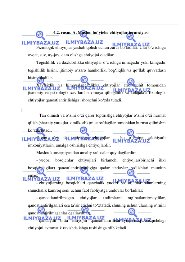  
 
 
4.2. rasm. A. Maslou bo‘yicha ehtiyojlar ierarxiyasi 
 
Fiziologik ehtiyojlar yashab qolish uchun zarur bo‘ladilar. Ular o‘z ichiga 
ovqat, suv, uy-joy, dam olishga ehtiyojni oladilar. 
Tegishlilik va daxldorlikka ehtiyojlar o‘z ichiga nimagadir yoki kimgadir 
tegishlilik hisini, ijtimoiy o‘zaro hamkorlik, bog‘liqlik va qo‘llab quvvatlash 
hisini oladilar. 
Xavfsizlik va himoyalanganlikka ehtiyojlar atrof-muhit tomonidan 
jismoniy va psixologik xavflardan ximoya qilinganlik va kelajakda fiziologik 
ehtiyojlar qanoatlantirilishiga ishonchni ko‘zda tutadi. 
 
 Tan olinish va o‘zini o‘zi qaror toptirishga ehtiyojlar o‘zini o‘zi hurmat 
qilish (shaxsiy yutuqlar, omilkorlik)ni, atrofdagilar tomonidan hurmat qilinishni 
ko‘zda tutadi. 
O‘zini o‘zi aks ettirishga ehtiyojlar – bu o‘zining salohiyatli 
imkoniyatlarini amalga oshirishga ehtiyojlardir. 
Maslou konsepsiyasidan amaliy xulosalar quyidagilardir: 
- yuqori 
bosqichlar 
ehtiyojlari 
birlamchi 
ehtiyojlar(birinchi 
ikki 
bosqichdagilar) qanoatlantirilganligiga qadar undovlar bo‘lishlari mumkin 
emas; 
- ehtiyojlarning bosqichlari qanchalik yuqori bo‘lsa, ular odamlarning 
shunchalik kamroq soni uchun faol faoliyatga undovlar bo‘ladilar; 
- qanoatlantirilmagan 
ehtiyojlar 
xodimlarni 
rag‘batlantirmaydilar, 
qanoatlantirilganlari esa ta’sir etishni to‘xtatadi, shuning uchun ularning o‘rnini 
qanoatlantirilmaganlar egallaydilar; 
- qandaydir bitta ehtiyojni qanoatlantirilishi yuqoriroq bosqichdagi 
ehtiyojni avtomatik ravishda ishga tushishiga olib keladi. 
