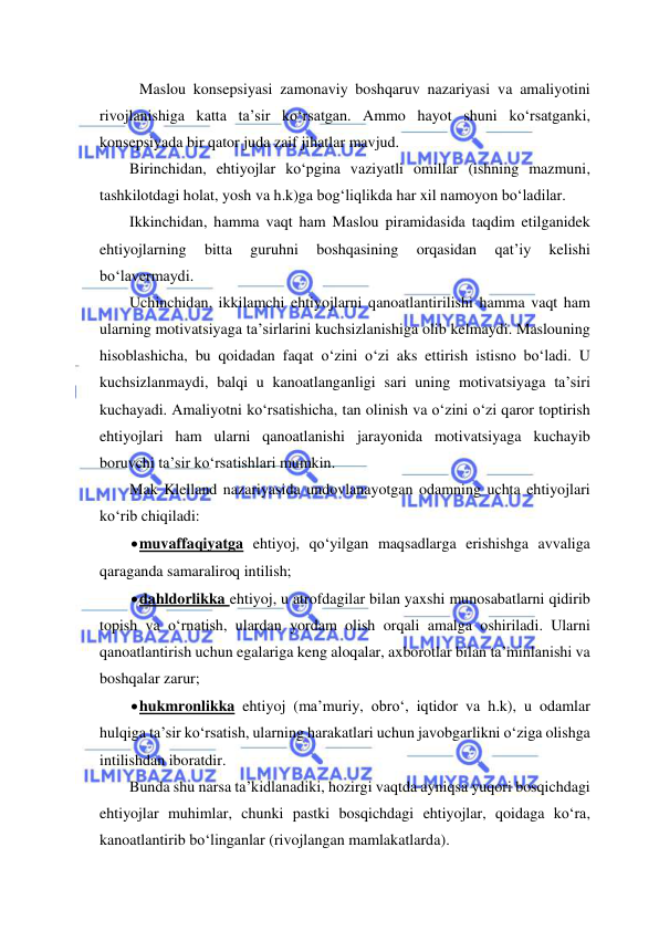  
 
 Maslou konsepsiyasi zamonaviy boshqaruv nazariyasi va amaliyotini 
rivojlanishiga katta ta’sir ko‘rsatgan. Ammo hayot shuni ko‘rsatganki, 
konsepsiyada bir qator juda zaif jihatlar mavjud. 
Birinchidan, ehtiyojlar ko‘pgina vaziyatli omillar (ishning mazmuni, 
tashkilotdagi holat, yosh va h.k)ga bog‘liqlikda har xil namoyon bo‘ladilar. 
Ikkinchidan, hamma vaqt ham Maslou piramidasida taqdim etilganidek 
ehtiyojlarning 
bitta 
guruhni 
boshqasining 
orqasidan 
qat’iy 
kelishi 
bo‘lavermaydi. 
Uchinchidan, ikkilamchi ehtiyojlarni qanoatlantirilishi hamma vaqt ham 
ularning motivatsiyaga ta’sirlarini kuchsizlanishiga olib kelmaydi. Maslouning 
hisoblashicha, bu qoidadan faqat o‘zini o‘zi aks ettirish istisno bo‘ladi. U 
kuchsizlanmaydi, balqi u kanoatlanganligi sari uning motivatsiyaga ta’siri 
kuchayadi. Amaliyotni ko‘rsatishicha, tan olinish va o‘zini o‘zi qaror toptirish 
ehtiyojlari ham ularni qanoatlanishi jarayonida motivatsiyaga kuchayib 
boruvchi ta’sir ko‘rsatishlari mumkin. 
Mak Klelland nazariyasida undovlanayotgan odamning uchta ehtiyojlari 
ko‘rib chiqiladi: 
 muvaffaqiyatga ehtiyoj, qo‘yilgan maqsadlarga erishishga avvaliga 
qaraganda samaraliroq intilish; 
 dahldorlikka ehtiyoj, u atrofdagilar bilan yaxshi munosabatlarni qidirib 
topish va o‘rnatish, ulardan yordam olish orqali amalga oshiriladi. Ularni 
qanoatlantirish uchun egalariga keng aloqalar, axborotlar bilan ta’minlanishi va 
boshqalar zarur; 
 hukmronlikka ehtiyoj (ma’muriy, obro‘, iqtidor va h.k), u odamlar 
hulqiga ta’sir ko‘rsatish, ularning harakatlari uchun javobgarlikni o‘ziga olishga 
intilishdan iboratdir. 
Bunda shu narsa ta’kidlanadiki, hozirgi vaqtda ayniqsa yuqori bosqichdagi 
ehtiyojlar muhimlar, chunki pastki bosqichdagi ehtiyojlar, qoidaga ko‘ra, 
kanoatlantirib bo‘linganlar (rivojlangan mamlakatlarda). 
