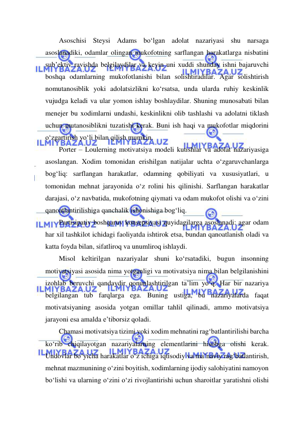  
 
Asoschisi Steysi Adams bo‘lgan adolat nazariyasi shu narsaga 
asoslanadiki, odamlar olingan mukofotning sarflangan harakatlarga nisbatini 
sub’ektiv ravishda belgilaydilar va keyin uni xuddi shunday ishni bajaruvchi 
boshqa odamlarning mukofotlanishi bilan solishtiradilar. Agar solishtirish 
nomutanosiblik yoki adolatsizlikni ko‘rsatsa, unda ularda ruhiy keskinlik 
vujudga keladi va ular yomon ishlay boshlaydilar. Shuning munosabati bilan 
menejer bu xodimlarni undashi, keskinlikni olib tashlashi va adolatni tiklash 
uchun mutanosiblikni tuzatishi kerak. Buni ish haqi va mukofotlar miqdorini 
o‘zgartirish yo‘li bilan qilish mumkin. 
Porter – Loulerning motivatsiya modeli kutishlar va adolat nazariyasiga 
asoslangan. Xodim tomonidan erishilgan natijalar uchta o‘zgaruvchanlarga 
bog‘liq: sarflangan harakatlar, odamning qobiliyati va xususiyatlari, u 
tomonidan mehnat jarayonida o‘z rolini his qilinishi. Sarflangan harakatlar 
darajasi, o‘z navbatida, mukofotning qiymati va odam mukofot olishi va o‘zini 
qanoatlantirilishiga qanchalik ishonishiga bog‘liq. 
Partisipativ boshqaruv konsepsiyasi quyidagilarga asoslanadi: agar odam 
har xil tashkilot ichidagi faoliyatda ishtirok etsa, bundan qanoatlanish oladi va 
katta foyda bilan, sifatliroq va unumliroq ishlaydi. 
Misol keltirilgan nazariyalar shuni ko‘rsatadiki, bugun insonning 
motivatsiyasi asosida nima yotganligi va motivatsiya nima bilan belgilanishini 
izohlab beruvchi qandaydir qonunlashtirilgan ta’lim yo‘q. Har bir nazariya 
belgilangan tub farqlarga ega. Buning ustiga, bu nazariyalarda faqat 
motivatsiyaning asosida yotgan omillar tahlil qilinadi, ammo motivatsiya 
jarayoni esa amalda e’tiborsiz qoladi. 
Chamasi motivatsiya tizimi yoki xodim mehnatini rag‘batlantirilishi barcha 
ko‘rib chiqilayotgan nazariyalarning elementlarini hisobga olishi kerak. 
Undovlar bo‘yicha harakatlar o‘z ichiga iqtisodiy va ma’naviy rag‘batlantirish, 
mehnat mazmunining o‘zini boyitish, xodimlarning ijodiy salohiyatini namoyon 
bo‘lishi va ularning o‘zini o‘zi rivojlantirishi uchun sharoitlar yaratishni olishi 
