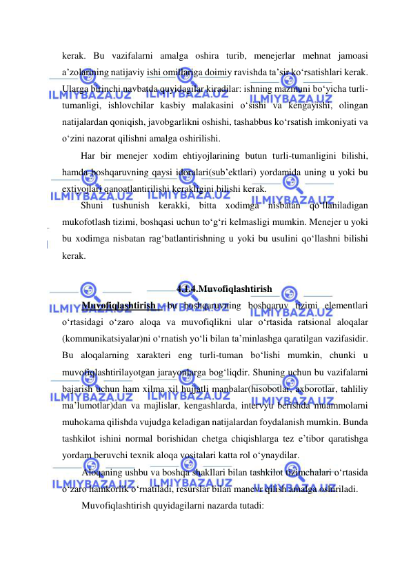  
 
kerak. Bu vazifalarni amalga oshira turib, menejerlar mehnat jamoasi 
a’zolarining natijaviy ishi omillariga doimiy ravishda ta’sir ko‘rsatishlari kerak. 
Ularga birinchi navbatda quyidagilar kiradilar: ishning mazmuni bo‘yicha turli- 
tumanligi, ishlovchilar kasbiy malakasini o‘sishi va kengayishi, olingan 
natijalardan qoniqish, javobgarlikni oshishi, tashabbus ko‘rsatish imkoniyati va 
o‘zini nazorat qilishni amalga oshirilishi. 
Har bir menejer xodim ehtiyojlarining butun turli-tumanligini bilishi, 
hamda boshqaruvning qaysi idoralari(sub’ektlari) yordamida uning u yoki bu 
extiyojlari qanoatlantirilishi kerakligini bilishi kerak. 
Shuni tushunish kerakki, bitta xodimga nisbatan qo‘llaniladigan 
mukofotlash tizimi, boshqasi uchun to‘g‘ri kelmasligi mumkin. Menejer u yoki 
bu xodimga nisbatan rag‘batlantirishning u yoki bu usulini qo‘llashni bilishi 
kerak. 
 
4.1.4.Muvofiqlashtirish 
Muvofiqlashtirish –bu boshqaruvning boshqaruv tizimi elementlari 
o‘rtasidagi o‘zaro aloqa va muvofiqlikni ular o‘rtasida ratsional aloqalar 
(kommunikatsiyalar)ni o‘rnatish yo‘li bilan ta’minlashga qaratilgan vazifasidir. 
Bu aloqalarning xarakteri eng turli-tuman bo‘lishi mumkin, chunki u 
muvofiqlashtirilayotgan jarayonlarga bog‘liqdir. Shuning uchun bu vazifalarni 
bajarish uchun ham xilma xil hujjatli manbalar(hisobotlar, axborotlar, tahliliy 
ma’lumotlar)dan va majlislar, kengashlarda, intervyu berishda muammolarni 
muhokama qilishda vujudga keladigan natijalardan foydalanish mumkin. Bunda 
tashkilot ishini normal borishidan chetga chiqishlarga tez e’tibor qaratishga 
yordam beruvchi texnik aloqa vositalari katta rol o‘ynaydilar. 
Aloqaning ushbu va boshqa shakllari bilan tashkilot tizimchalari o‘rtasida 
o‘zaro hamkorlik o‘rnatiladi, resurslar bilan manevr qilish amalga oshiriladi. 
Muvofiqlashtirish quyidagilarni nazarda tutadi: 
