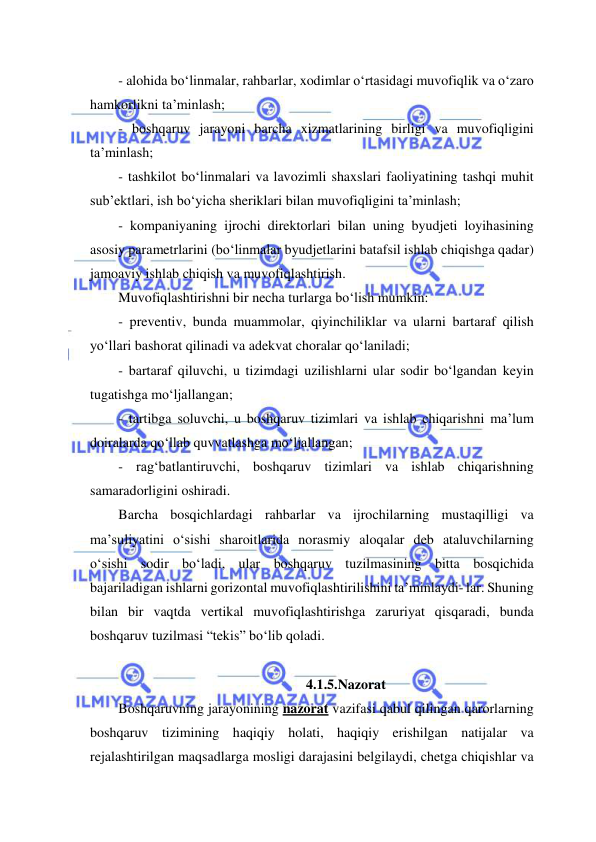  
 
- alohida bo‘linmalar, rahbarlar, xodimlar o‘rtasidagi muvofiqlik va o‘zaro 
hamkorlikni ta’minlash; 
- boshqaruv jarayoni barcha xizmatlarining birligi va muvofiqligini 
ta’minlash; 
- tashkilot bo‘linmalari va lavozimli shaxslari faoliyatining tashqi muhit 
sub’ektlari, ish bo‘yicha sheriklari bilan muvofiqligini ta’minlash; 
- kompaniyaning ijrochi direktorlari bilan uning byudjeti loyihasining 
asosiy parametrlarini (bo‘linmalar byudjetlarini batafsil ishlab chiqishga qadar) 
jamoaviy ishlab chiqish va muvofiqlashtirish. 
Muvofiqlashtirishni bir necha turlarga bo‘lish mumkin: 
- preventiv, bunda muammolar, qiyinchiliklar va ularni bartaraf qilish 
yo‘llari bashorat qilinadi va adekvat choralar qo‘laniladi; 
- bartaraf qiluvchi, u tizimdagi uzilishlarni ular sodir bo‘lgandan keyin 
tugatishga mo‘ljallangan; 
- tartibga soluvchi, u boshqaruv tizimlari va ishlab chiqarishni ma’lum 
doiralarda qo‘llab quvvatlashga mo‘ljallangan; 
- rag‘batlantiruvchi, boshqaruv tizimlari va ishlab chiqarishning 
samaradorligini oshiradi. 
Barcha bosqichlardagi rahbarlar va ijrochilarning mustaqilligi va 
ma’suliyatini o‘sishi sharoitlarida norasmiy aloqalar deb ataluvchilarning 
o‘sishi sodir bo‘ladi, ular boshqaruv tuzilmasining bitta bosqichida 
bajariladigan ishlarni gorizontal muvofiqlashtirilishini ta’minlaydi- lar. Shuning 
bilan bir vaqtda vertikal muvofiqlashtirishga zaruriyat qisqaradi, bunda 
boshqaruv tuzilmasi “tekis” bo‘lib qoladi. 
 
4.1.5.Nazorat  
Boshqaruvning jarayonining nazorat vazifasi qabul qilingan qarorlarning 
boshqaruv tizimining haqiqiy holati, haqiqiy erishilgan natijalar va 
rejalashtirilgan maqsadlarga mosligi darajasini belgilaydi, chetga chiqishlar va 
