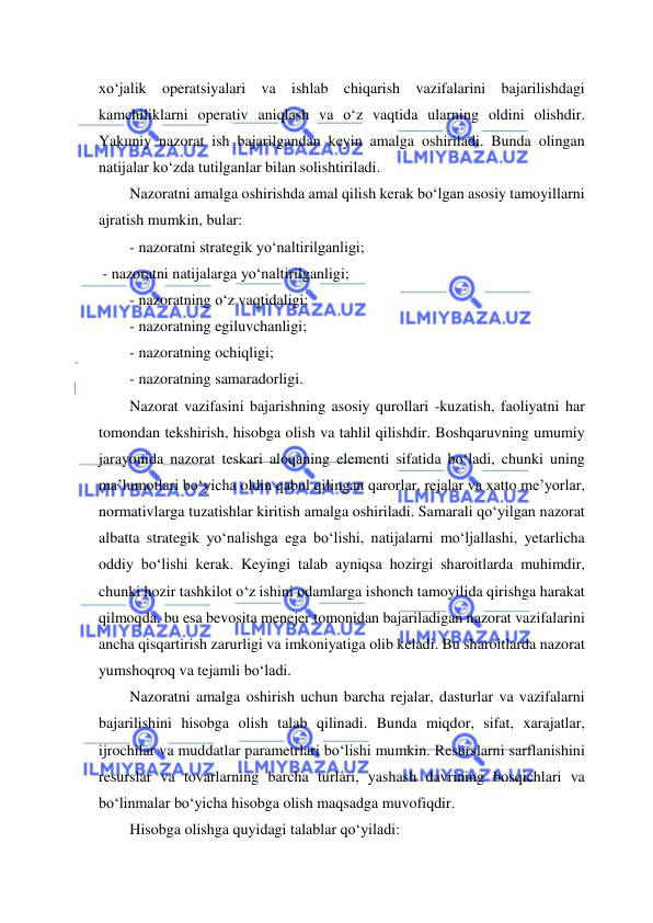  
 
xo‘jalik operatsiyalari va ishlab chiqarish vazifalarini bajarilishdagi 
kamchiliklarni operativ aniqlash va o‘z vaqtida ularning oldini olishdir. 
Yakuniy nazorat ish bajarilgandan keyin amalga oshiriladi. Bunda olingan 
natijalar ko‘zda tutilganlar bilan solishtiriladi. 
Nazoratni amalga oshirishda amal qilish kerak bo‘lgan asosiy tamoyillarni 
ajratish mumkin, bular: 
- nazoratni strategik yo‘naltirilganligi; 
 - nazoratni natijalarga yo‘naltirilganligi; 
- nazoratning o‘z vaqtidaligi; 
- nazoratning egiluvchanligi; 
- nazoratning ochiqligi; 
- nazoratning samaradorligi. 
Nazorat vazifasini bajarishning asosiy qurollari -kuzatish, faoliyatni har 
tomondan tekshirish, hisobga olish va tahlil qilishdir. Boshqaruvning umumiy 
jarayonida nazorat teskari aloqaning elementi sifatida bo‘ladi, chunki uning 
ma’lumotlari bo‘yicha oldin qabul qilingan qarorlar, rejalar va xatto me’yorlar, 
normativlarga tuzatishlar kiritish amalga oshiriladi. Samarali qo‘yilgan nazorat 
albatta strategik yo‘nalishga ega bo‘lishi, natijalarni mo‘ljallashi, yetarlicha 
oddiy bo‘lishi kerak. Keyingi talab ayniqsa hozirgi sharoitlarda muhimdir, 
chunki hozir tashkilot o‘z ishini odamlarga ishonch tamoyilida qirishga harakat 
qilmoqda, bu esa bevosita menejer tomonidan bajariladigan nazorat vazifalarini 
ancha qisqartirish zarurligi va imkoniyatiga olib keladi. Bu sharoitlarda nazorat 
yumshoqroq va tejamli bo‘ladi. 
Nazoratni amalga oshirish uchun barcha rejalar, dasturlar va vazifalarni 
bajarilishini hisobga olish talab qilinadi. Bunda miqdor, sifat, xarajatlar, 
ijrochilar va muddatlar parametrlari bo‘lishi mumkin. Resurslarni sarflanishini 
resurslar va tovarlarning barcha turlari, yashash davrining bosqichlari va 
bo‘linmalar bo‘yicha hisobga olish maqsadga muvofiqdir. 
Hisobga olishga quyidagi talablar qo‘yiladi: 
