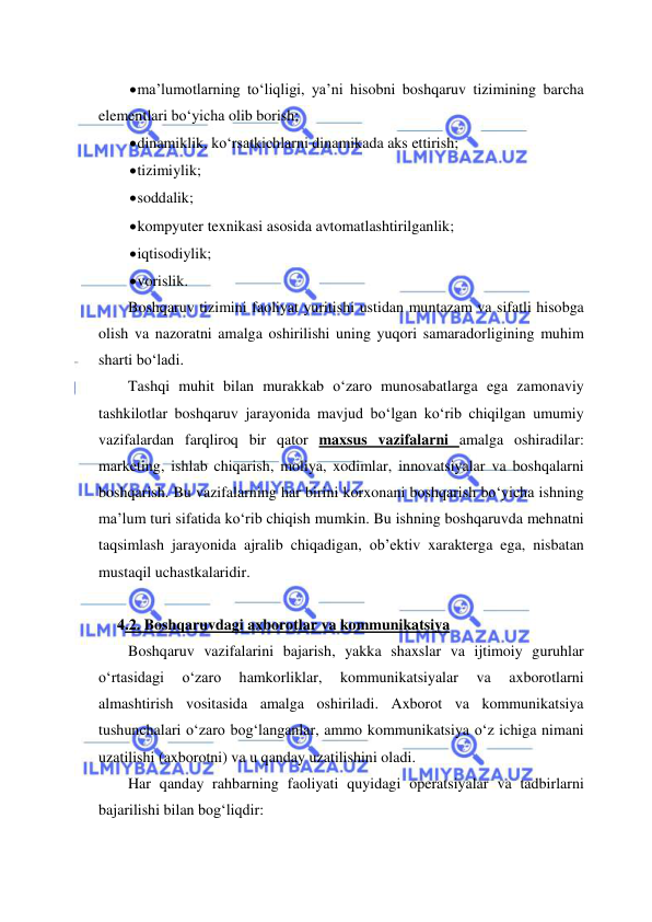  
 
 ma’lumotlarning to‘liqligi, ya’ni hisobni boshqaruv tizimining barcha 
elementlari bo‘yicha olib borish; 
 dinamiklik, ko‘rsatkichlarni dinamikada aks ettirish; 
 tizimiylik; 
 soddalik; 
 kompyuter texnikasi asosida avtomatlashtirilganlik; 
 iqtisodiylik; 
 vorislik. 
Boshqaruv tizimini faoliyat yuritishi ustidan muntazam va sifatli hisobga 
olish va nazoratni amalga oshirilishi uning yuqori samaradorligining muhim 
sharti bo‘ladi. 
Tashqi muhit bilan murakkab o‘zaro munosabatlarga ega zamonaviy 
tashkilotlar boshqaruv jarayonida mavjud bo‘lgan ko‘rib chiqilgan umumiy 
vazifalardan farqliroq bir qator maxsus vazifalarni amalga oshiradilar: 
marketing, ishlab chiqarish, moliya, xodimlar, innovatsiyalar va boshqalarni 
boshqarish. Bu vazifalarning har birini korxonani boshqarish bo‘yicha ishning 
ma’lum turi sifatida ko‘rib chiqish mumkin. Bu ishning boshqaruvda mehnatni 
taqsimlash jarayonida ajralib chiqadigan, ob’ektiv xarakterga ega, nisbatan 
mustaqil uchastkalaridir. 
 
 4.2. Boshqaruvdagi axborotlar va kommunikatsiya 
Boshqaruv vazifalarini bajarish, yakka shaxslar va ijtimoiy guruhlar 
o‘rtasidagi 
o‘zaro 
hamkorliklar, 
kommunikatsiyalar 
va 
axborotlarni 
almashtirish vositasida amalga oshiriladi. Axborot va kommunikatsiya 
tushunchalari o‘zaro bog‘langanlar, ammo kommunikatsiya o‘z ichiga nimani 
uzatilishi (axborotni) va u qanday uzatilishini oladi. 
Har qanday rahbarning faoliyati quyidagi operatsiyalar va tadbirlarni 
bajarilishi bilan bog‘liqdir: 
