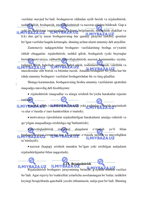  
 
vazifalar mavjud bo‘ladi: boshqaruvni oldindan aytib berish va rejalashtirish, 
tashkil qilish, boshqarish, muvofiqlashtirish va nazorat qilishni bildiradi. Gap u 
yoki bu tashkilotni xususiyatlari(o‘lchami, belgilanishi, mulkchilik shakllari va 
h.k) dan qat’iy nazar boshqaruvning har qanday jarayoni tarkibiy qismlari 
bo‘lgan vazifalar haqida ketmoqda, shuning uchun ularni umumiy deb ataydilar. 
Zamonaviy tadqiqotchilar boshqaruv vazifalarining boshqa ro‘yxatini 
ishlab chiqqanlar: rejalashtirish, tashkil qilish, boshqarish (yoki buyruqlar 
berish), motivatsiya, rahbarlik, muvofiqlashtirish, nazorat, kommunika- siyalar, 
tadqiqot qilish, baholash, qarorlar qabul qilish, xodimlarni tanlash, vakillilik va 
muzokoralar olib borish va bitimlar tuzish. Amalda boshqaruv bo‘yicha har bir 
ishda umumiy boshqaruv vazifalari boshqarishdan bir oz farq qiladilar. 
Shunga karamasdan, boshqaruvning beshta umumiy vazifalarini ajratishni 
maqsadga muvofiq deb hisoblaymiz: 
  rejalashtirish (maqsadlar va ularga erishish bo‘yicha harakatlar rejasini 
tanlash); 
 tashkil qilish (vazifalarni bo‘linmalar yoki xodimlar o‘rtasida taqsimlash 
va ular o‘rtasida o‘zaro hamkorlikni o‘rnatish); 
 motivatsiya (ijrochilarni rejalashtirilgan harakatlarni amalga oshirish va 
qo‘yilgan maqsadlarga erishishga rag‘batlantirish); 
 muvofiqlashtirish 
(ratsional 
aloqalarni 
o‘rnatish 
yo‘li 
bilan 
boshqarilayotgan tizimning har xil qismlari o‘rtasida moslik va muvofiqlikni 
ta’minlaydi); 
 nazorat (haqiqiy erishish mumkin bo‘lgan yoki erishilgan natijalarni 
rejalashtirilganlar bilan taqqoslash). 
 
4.1.1. Rejalashtirish 
Rejalashtirish boshqaruv jarayonining birinchi, g‘oyatda muhim vazifasi 
bo‘ladi. Agar rejaviy ko‘rsatkichlar yetarlicha asoslanmagan bo‘lsalar, tashkilot 
keyingi bosqichlarda qanchalik yaxshi ishlanmasin, natija past bo‘ladi. Shuning 
