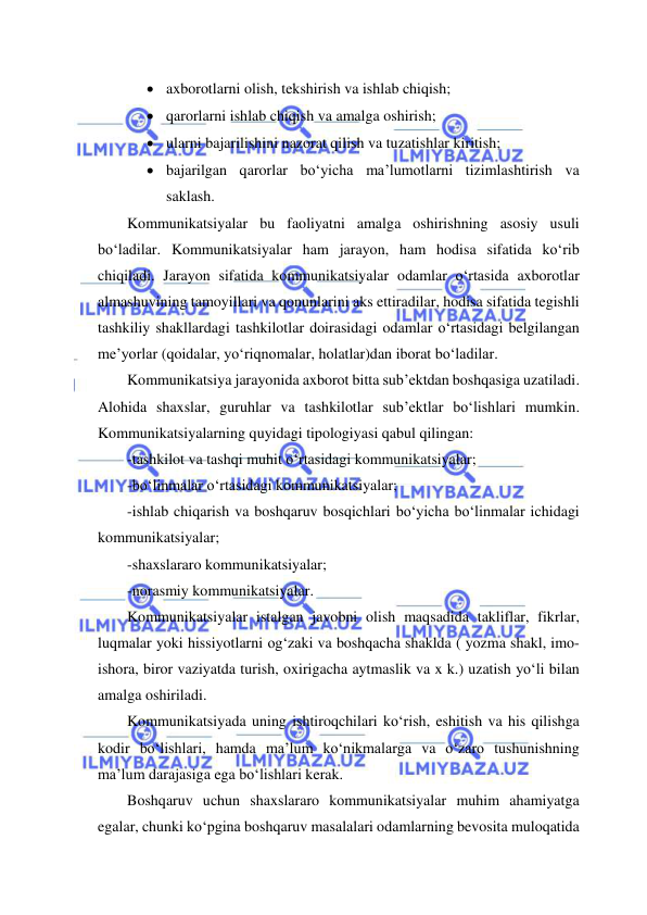  
 
 axborotlarni olish, tekshirish va ishlab chiqish; 
 qarorlarni ishlab chiqish va amalga oshirish; 
 ularni bajarilishini nazorat qilish va tuzatishlar kiritish; 
 bajarilgan qarorlar bo‘yicha ma’lumotlarni tizimlashtirish va 
saklash. 
Kommunikatsiyalar bu faoliyatni amalga oshirishning asosiy usuli 
bo‘ladilar. Kommunikatsiyalar ham jarayon, ham hodisa sifatida ko‘rib 
chiqiladi. Jarayon sifatida kommunikatsiyalar odamlar o‘rtasida axborotlar 
almashuvining tamoyillari va qonunlarini aks ettiradilar, hodisa sifatida tegishli 
tashkiliy shakllardagi tashkilotlar doirasidagi odamlar o‘rtasidagi belgilangan 
me’yorlar (qoidalar, yo‘riqnomalar, holatlar)dan iborat bo‘ladilar. 
Kommunikatsiya jarayonida axborot bitta sub’ektdan boshqasiga uzatiladi. 
Alohida shaxslar, guruhlar va tashkilotlar sub’ektlar bo‘lishlari mumkin. 
Kommunikatsiyalarning quyidagi tipologiyasi qabul qilingan: 
-tashkilot va tashqi muhit o‘rtasidagi kommunikatsiyalar; 
-bo‘linmalar o‘rtasidagi kommunikatsiyalar; 
-ishlab chiqarish va boshqaruv bosqichlari bo‘yicha bo‘linmalar ichidagi 
kommunikatsiyalar; 
-shaxslararo kommunikatsiyalar; 
-norasmiy kommunikatsiyalar. 
Kommunikatsiyalar istalgan javobni olish maqsadida takliflar, fikrlar, 
luqmalar yoki hissiyotlarni og‘zaki va boshqacha shaklda ( yozma shakl, imo-
ishora, biror vaziyatda turish, oxirigacha aytmaslik va x k.) uzatish yo‘li bilan 
amalga oshiriladi. 
Kommunikatsiyada uning ishtiroqchilari ko‘rish, eshitish va his qilishga 
kodir bo‘lishlari, hamda ma’lum ko‘nikmalarga va o‘zaro tushunishning 
ma’lum darajasiga ega bo‘lishlari kerak. 
Boshqaruv uchun shaxslararo kommunikatsiyalar muhim ahamiyatga 
egalar, chunki ko‘pgina boshqaruv masalalari odamlarning bevosita muloqatida 
